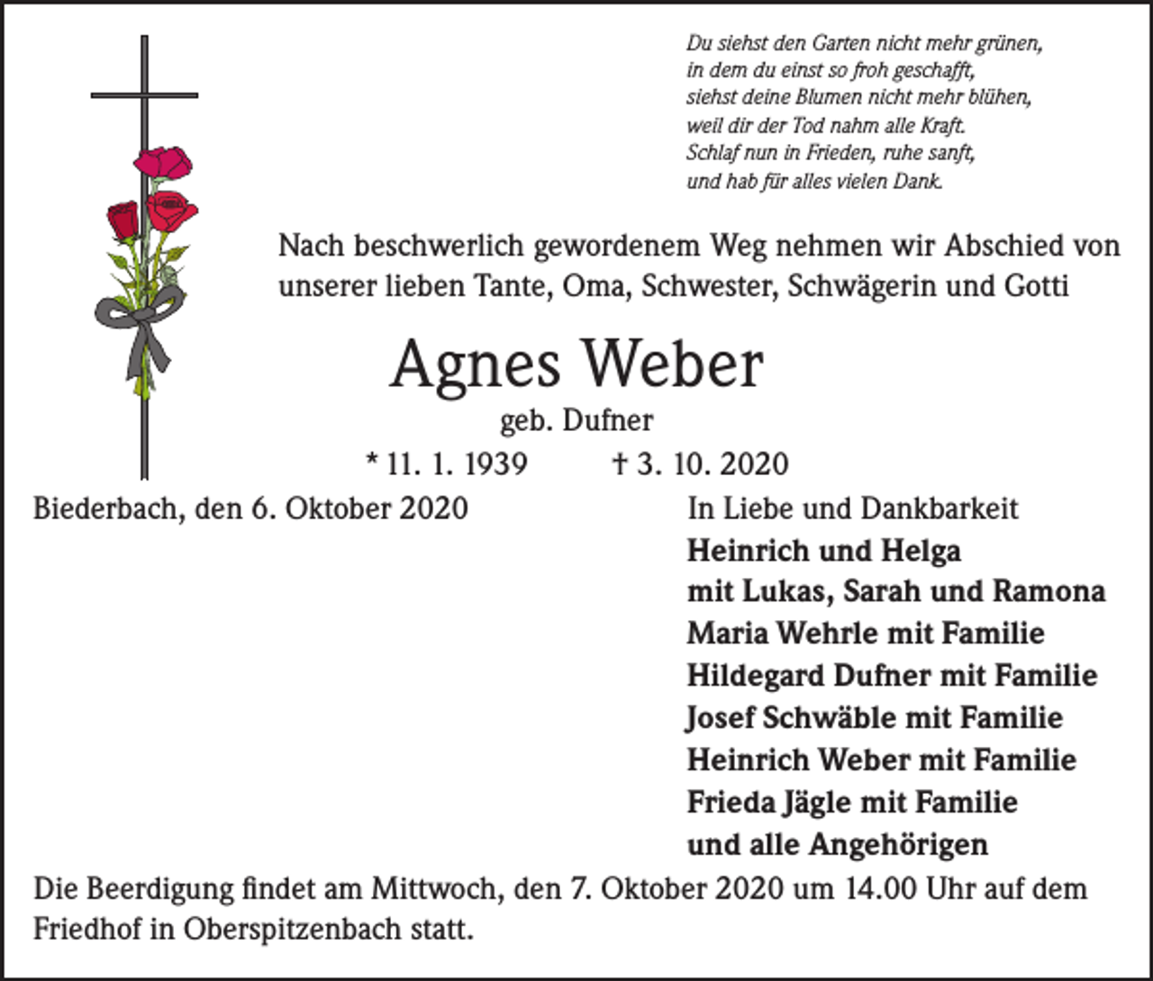 <p>Du siehst den Garten nicht mehr grünen,<br />in dem du einst so froh geschafft,<br />siehst deine Blumen nicht mehr blühen,<br />weil dir der Tod nahm alle Kraft.<br />Schlaf nun in Frieden, ruhe sanft,<br />und hab für alles vielen Dank.</p><p>Nach beschwerlich gewordenem Weg nehmen wir Abschied von<br />unserer lieben Tante, Oma, Schwester, Schwägerin und Gotti</p><p>Agnes Weber</p><p>geb. Dufner<br />* 11. 1. 1939<br />† 3. 10. 2020<br />Biederbach, den 6. Oktober 2020<br />In Liebe und Dankbarkeit<br />Heinrich und Helga<br />mit Lukas, Sarah und Ramona<br />Maria Wehrle mit Familie<br />Hildegard Dufner mit Familie<br />Josef Schwäble mit Familie<br />Heinrich Weber mit Familie<br />Frieda Jägle mit Familie<br />und alle Angehörigen<br />Die Beerdigung findet am Mittwoch, den 7. Oktober 2020 um 14.00 Uhr auf dem<br />Friedhof in Oberspitzenbach statt.</p>