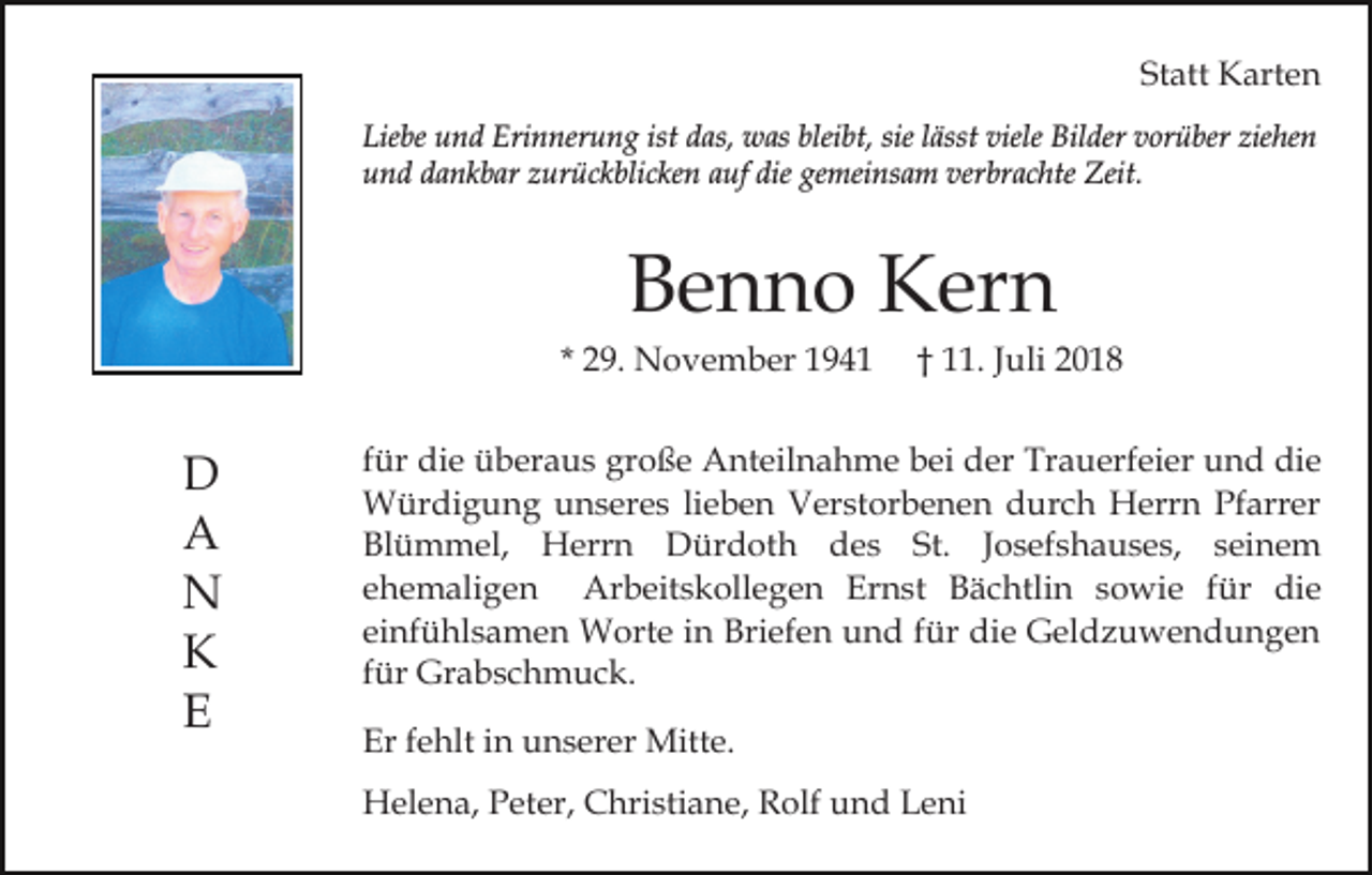 <p>Statt Karten<br />Liebe und Erinnerung ist das, was bleibt, sie lässt viele Bilder vorüber ziehen<br />und dankbar zurückblicken auf die gemeinsam verbrachte Zeit.</p><p>Benno Kern<br />* 29. November 1941</p><p>D<br />A<br />N<br />K<br />E</p><p>† 11. Juli 2018</p><p>für die überaus große Anteilnahme bei der Trauerfeier und die<br />Würdigung unseres lieben Verstorbenen durch Herrn Pfarrer<br />Blümmel, Herrn Dürdoth des St. Josefshauses, seinem<br />ehemaligen Arbeitskollegen Ernst Bächtlin sowie für die<br />einfühlsamen Worte in Briefen und für die Geldzuwendungen<br />für Grabschmuck.<br />Er fehlt in unserer Mitte.<br />Helena, Peter, Christiane, Rolf und Leni</p>