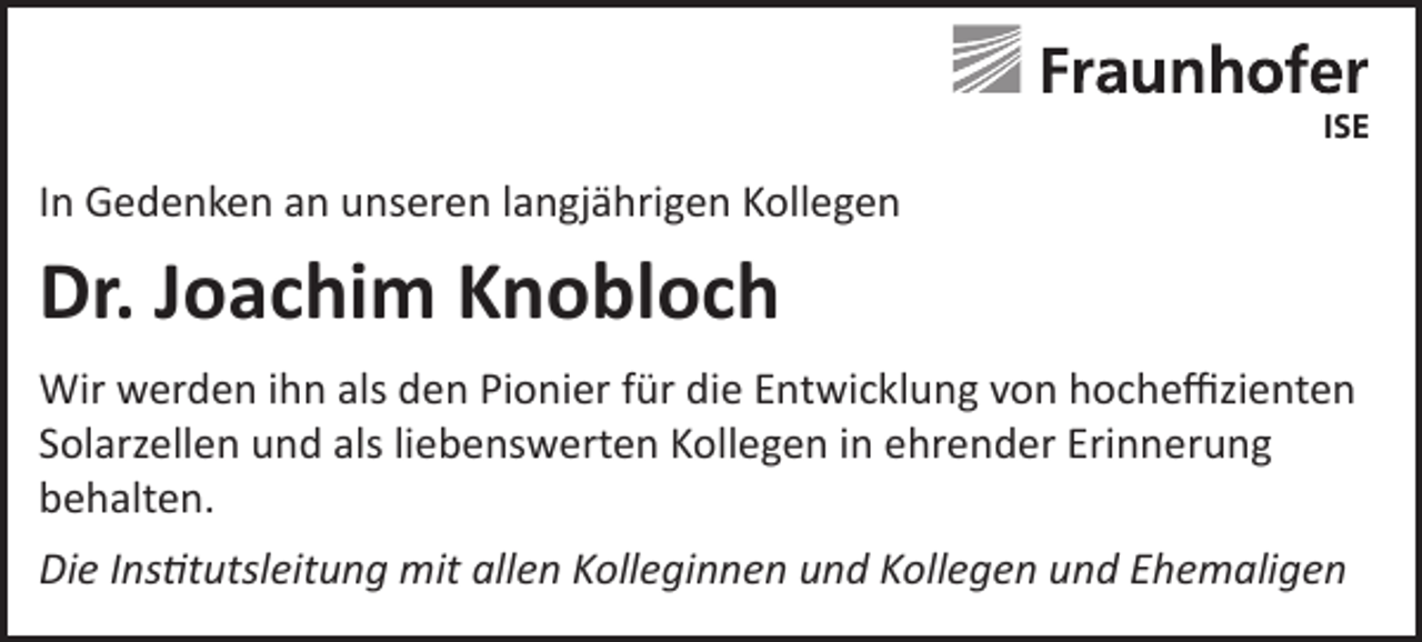 <p>ISE</p><p>In Gedenken an unseren langjährigen Kollegen</p><p>Dr. Joachim Knobloch<br />Wir werden ihn als den Pionier für die Entwicklung von hocheffizienten<br />Solarzellen und als liebenswerten Kollegen in ehrender Erinnerung<br />behalten.<br />Die Institutsleitung mit allen Kolleginnen und Kollegen und Ehemaligen</p>