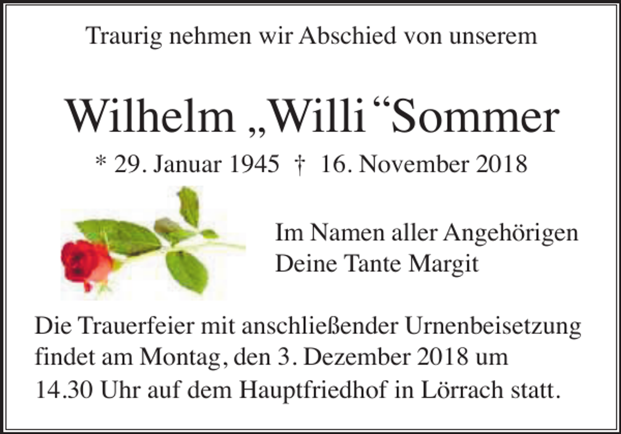<p>Traurig nehmen wir Abschied von unserem</p><p>Wilhelm „Willi “Sommer<br />* 29. Januar 1945 † 16. November 2018<br />Im Namen aller Angehörigen<br />Deine Tante Margit<br />Die Trauerfeier mit anschließender Urnenbeisetzung<br />findet am Montag, den 3. Dezember 2018 um<br />14.30 Uhr auf dem Hauptfriedhof in Lörrach statt.</p>