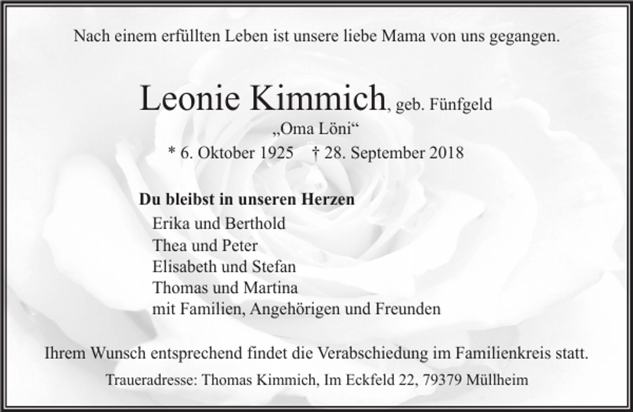 <p>Nach einem erfüllten Leben ist unsere liebe Mama von uns gegangen.</p><p>Leonie Kimmich, geb. Fünfgeld<br />„Oma Löni“<br />* 6. Oktober 1925 † 28. September 2018<br />Du bleibst in unseren Herzen<br />Erika und Berthold<br />Thea und Peter<br />Elisabeth und Stefan<br />Thomas und Martina<br />mit Familien, Angehörigen und Freunden<br />Ihrem Wunsch entsprechend findet die Verabschiedung im Familienkreis statt.<br />Traueradresse: Thomas Kimmich, Im Eckfeld 22, 79379 Müllheim</p>