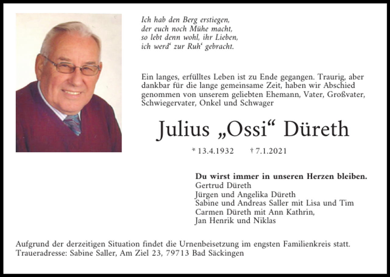 <p>Ich hab den Berg erstiegen,<br />der euch noch Mühe macht,<br />so lebt denn wohl, ihr Lieben,<br />ich werd‘ zur Ruh‘ gebracht.</p><p>Ein langes, erfülltes Leben ist zu Ende gegangen. Traurig, aber<br />dankbar für die lange gemeinsame Zeit, haben wir Abschied<br />genommen von unserem geliebten Ehemann, Vater, Großvater,<br />Schwiegervater, Onkel und Schwager</p><p>Julius „Ossi“ Düreth<br />* 13.4.1932</p><p>† 7.1.2021</p><p>Du wirst immer in unseren Herzen bleiben.<br />Gertrud Düreth<br />Jürgen und Angelika Düreth<br />Sabine und Andreas Saller mit Lisa und Tim<br />Carmen Düreth mit Ann Kathrin,<br />Jan Henrik und Niklas<br />Aufgrund der derzeitigen Situation findet die Urnenbeisetzung im engsten Familienkreis statt.<br />Traueradresse: Sabine Saller, Am Ziel 23, 79713 Bad Säckingen</p>