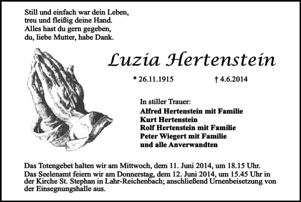 <p>Still und einfach war dein Leben,<br />treu und fleißig deine Hand.<br />Alles hast du gern gegeben,<br />du, liebe Mutter, habe Dank.</p><p>Luzia Hertenstein<br />* 26.11.1915</p><p>† 4.6.2014</p><p>In stiller Trauer:<br />Alfred Hertenstein mit Familie<br />Kurt Hertenstein<br />Rolf Hertenstein mit Familie<br />Peter Wiegert mit Familie<br />und alle Anverwandten<br />Das Totengebet halten wir am Mittwoch, dem 11. Juni 2014, um 18.15 Uhr.<br />Das Seelenamt feiern wir am Donnerstag, dem 12. Juni 2014, um 15.45 Uhr in<br />der Kirche St. Stephan in Lahr-Reichenbach; anschließend Urnenbeisetzung von<br />der Einsegnungshalle aus.</p>
