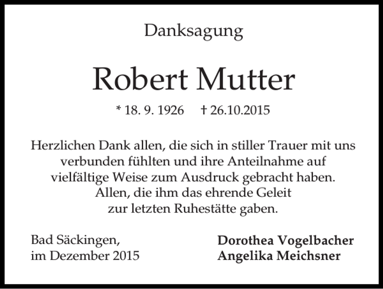 <p>Danksagung</p><p>Robert Mutter<br />* 18. 9. 1926</p><p>† 26.10.2015</p><p>Herzlichen Dank allen, die sich in stiller Trauer mit uns<br />verbunden fühlten und ihre Anteilnahme auf<br />vielfältige Weise zum Ausdruck gebracht haben.<br />Allen, die ihm das ehrende Geleit<br />zur letzten Ruhestätte gaben.<br />Bad Säckingen,<br />im Dezember 2015</p><p>Dorothea Vogelbacher<br />Angelika Meichsner</p>