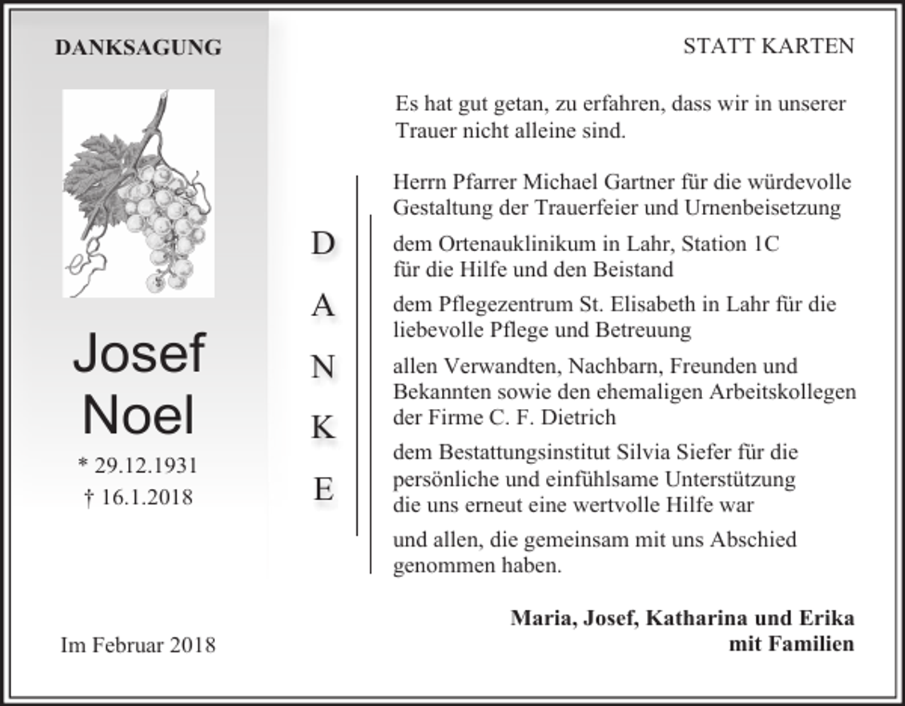 <p>STATT KARTEN</p><p>DANKSAGUNG</p><p>Es hat gut getan, zu erfahren, dass wir in unserer<br />Trauer nicht alleine sind.</p><p>D</p><p>Josef<br />Noel<br />* 29.12.1931<br />† 16.1.2018</p><p>A<br />N<br />K<br />E</p><p>Herrn Pfarrer Michael Gartner für die würdevolle<br />Gestaltung der Trauerfeier und Urnenbeisetzung<br />dem Ortenauklinikum in Lahr, Station 1C<br />für die Hilfe und den Beistand<br />dem Pflegezentrum St. Elisabeth in Lahr für die<br />liebevolle Pflege und Betreuung<br />allen Verwandten, Nachbarn, Freunden und<br />Bekannten sowie den ehemaligen Arbeitskollegen<br />der Firme C. F. Dietrich<br />dem Bestattungsinstitut Silvia Siefer für die<br />persönliche und einfühlsame Unterstützung<br />die uns erneut eine wertvolle Hilfe war<br />und allen, die gemeinsam mit uns Abschied<br />genommen haben.</p><p>Im Februar 2018</p><p>Maria, Josef, Katharina und Erika<br />mit Familien</p>