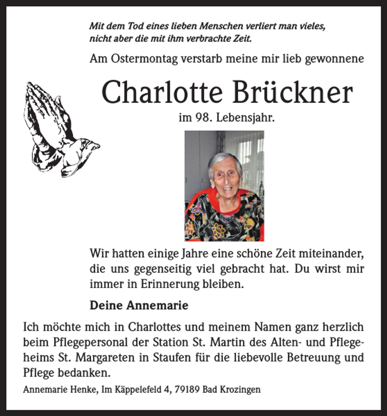 <p>Mit dem Tod eines lieben Menschen verliert man vieles,<br />nicht aber die mit ihm verbrachte Zeit.</p><p>Am Ostermontag verstarb meine mir lieb gewonnene</p><p>Charlotte Brückner<br />im 98. Lebensjahr.</p><p>Wir hatten einige Jahre eine schöne Zeit miteinander,<br />die uns gegenseitig viel gebracht hat. Du wirst mir<br />immer in Erinnerung bleiben.<br />Deine Annemarie<br />Ich möchte mich in Charlottes und meinem Namen ganz herzlich<br />beim Pflegepersonal der Station St. Martin des Alten- und Pflegeheims St. Margareten in Staufen für die liebevolle Betreuung und<br />Pflege bedanken.<br />Annemarie Henke, Im Käppelefeld 4, 79189 Bad Krozingen</p>
