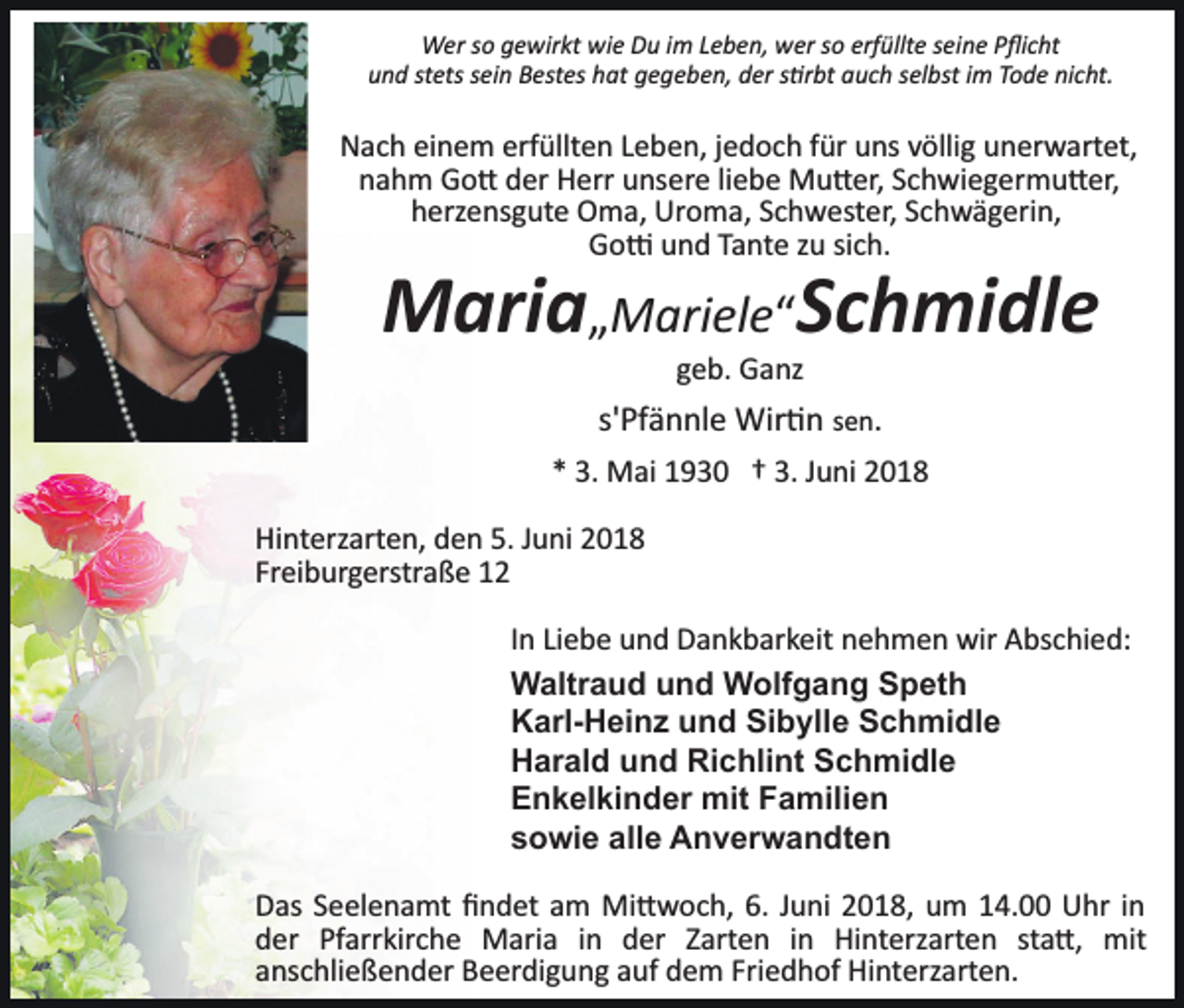 <p>Wer so gewirkt wie Du im Leben, wer so erfüllte seine Pﬂicht<br />und stets sein Bestes hat gegeben, der s�rbt auch selbst im Tode nicht.</p><p>Nach einem erfüllten Leben, jedoch für uns völlig unerwartet,<br />nahm Go� der Herr unsere liebe Mu�er, Schwiegermu�er,<br />herzensgute Oma, Uroma, Schwester, Schwägerin,<br />Go� und Tante zu sich.</p><p>Maria„Mariele“Schmidle<br />geb. Ganz</p><p>s'Pfännle Wir�n sen.<br />* 3. Mai 1930 † 3. Juni 2018<br />Hinterzarten, den 5. Juni 2018<br />Freiburgerstraße 12<br />In Liebe und Dankbarkeit nehmen wir Abschied:<br />Waltraud und Wolfgang Speth<br />Karl-Heinz und Sibylle Schmidle<br />Harald und Richlint Schmidle<br />Enkelkinder mit Familien<br />sowie alle Anverwandten<br />Das Seelenamt ﬁndet am Mi�woch, 6. Juni 2018, um 14.00 Uhr in<br />der Pfarrkirche Maria in der Zarten in Hinterzarten sta�, mit<br />anschließender Beerdigung auf dem Friedhof Hinterzarten.</p>
