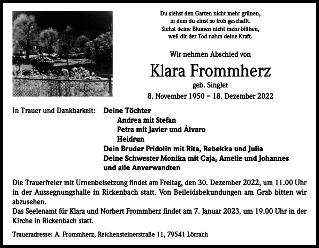 <p>Du siehst den Garten nicht mehr grünen,<br />in dem du einst so froh geschafft.<br />Siehst deine Blumen nicht mehr blühen,<br />weil dir der Tod nahm deine Kraft.</p><p>Wir nehmen Abschied von</p><p>Klara Frommherz</p><p>geb. Singler<br />8. November 1950 – 18. Dezember 2022<br />In Trauer und Dankbarkeit: D<br />eine Töchter<br />Andrea mit Stefan<br />Petra mit Javier und Álvaro<br />Heidrun<br />Dein Bruder Fridolin mit Rita, Rebekka und Julia<br />Deine Schwester Monika mit Caja, Amelie und Johannes<br />und alle Anverwandten<br />Die Trauerfreier mit Urnenbeisetzung findet am Freitag, den 30. Dezember 2022, um 11.00 Uhr<br />in der Aussegnungshalle in Rickenbach statt. Von Beileidsbekundungen am Grab bitten wir<br />abzusehen.<br />Das Seelenamt für Klara und Norbert Frommherz findet am 7. Januar 2023, um 19.00 Uhr in der<br />Kirche in Rickenbach statt.<br />Traueradresse: A. Frommherz, Reichensteinerstraße 11, 79541 Lörrach</p>