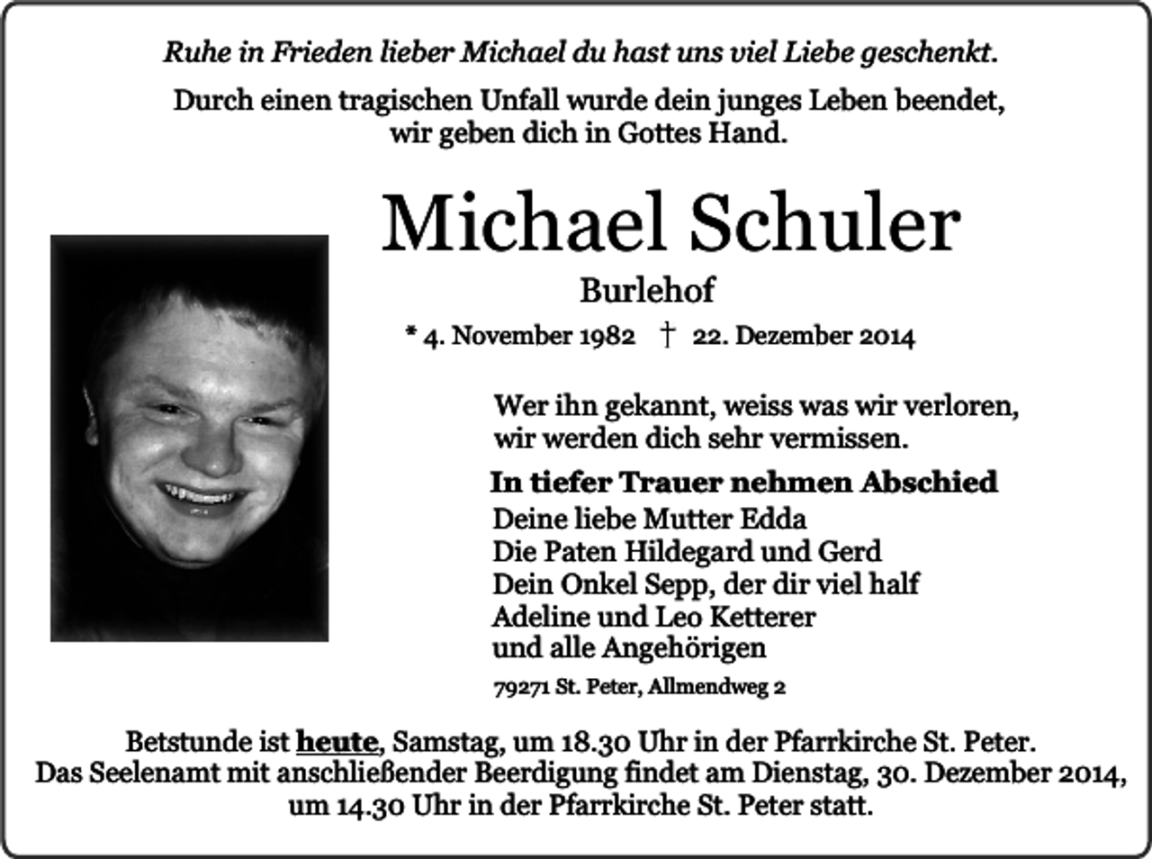 <p>Ruhe in Frieden lieber Michael du hast uns viel Liebe geschenkt.<br />Durch einen tragischen Unfall wurde dein junges Leben beendet,<br />wir geben dich in Gottes Hand.</p><p>Michael Schuler<br />Burlehof</p><p>* 4. November 1982. Dezember 2014</p><p>Wer ihn gekannt, weiss was wir verloren,<br />wir werden dich sehr vermissen.<br />In tiefer Trauer nehmen Abschied<br />Deine liebe Mutter Edda<br />Die Paten Hildegard und Gerd<br />Dein Onkel Sepp, der dir viel half<br />Adeline und Leo Ketterer<br />und alle Angehörigen<br />79271 St. Peter, Allmendweg 2</p><p>Betstunde ist heute, Samstag, um 18.30 Uhr in der Pfarrkirche St. Peter.<br />Das Seelenamt mit anschließender Beerdigung findet am Dienstag, 30. Dezember 2014,<br />um 14.30 Uhr in der Pfarrkirche St. Peter statt.</p>