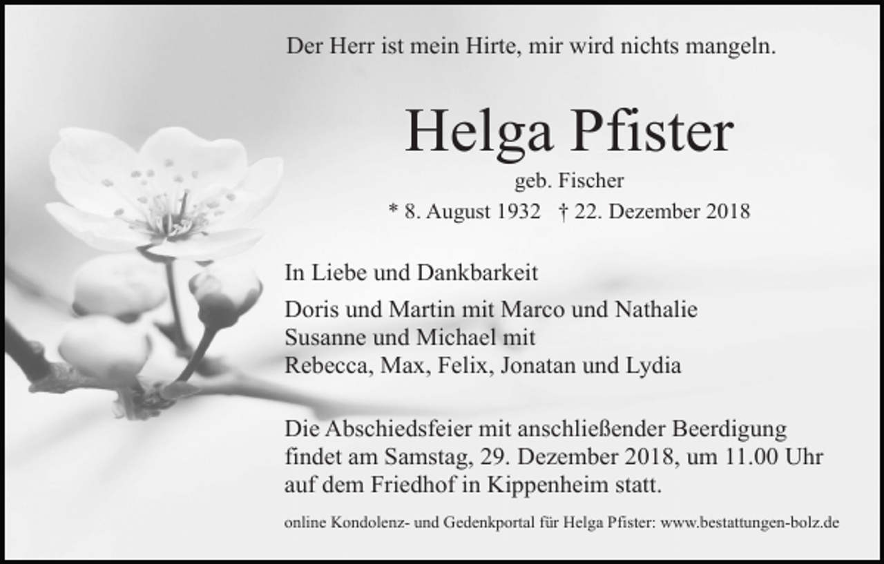 <p>Der Herr ist mein Hirte, mir wird nichts mangeln.</p><p>Helga Pfister<br />geb. Fischer<br />* 8. August 1932 † 22. Dezember 2018</p><p>In Liebe und Dankbarkeit<br />Doris und Martin mit Marco und Nathalie<br />Susanne und Michael mit<br />Rebecca, Max, Felix, Jonatan und Lydia<br />Die Abschiedsfeier mit anschließender Beerdigung<br />findet am Samstag, 29. Dezember 2018, um 11.00 Uhr<br />auf dem Friedhof in Kippenheim statt.<br />online Kondolenz- und Gedenkportal für Helga Pfister: www.bestattungen-bolz.de</p>