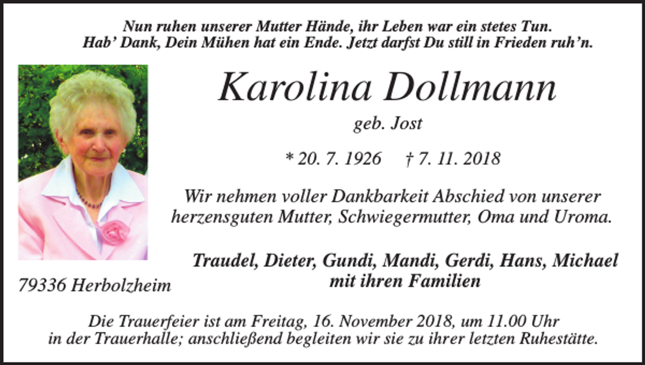 <p>Nun ruhen unserer Mutter Hände, ihr Leben war ein stetes Tun.<br />Hab’ Dank, Dein Mühen hat ein Ende. Jetzt darfst Du still in Frieden ruh’n.</p><p>Karolina Dollmann<br />geb. Jost<br />* 20. 7. 1926</p><p>† 7. 11. 2018</p><p>Wir nehmen voller Dankbarkeit Abschied von unserer<br />herzensguten Mutter, Schwiegermutter, Oma und Uroma.</p><p>79336 Herbolzheim</p><p>Traudel, Dieter, Gundi, Mandi, Gerdi, Hans, Michael<br />mit ihren Familien</p><p>Die Trauerfeier ist am Freitag, 16. November 2018, um 11.00 Uhr<br />in der Trauerhalle; anschließend begleiten wir sie zu ihrer letzten Ruhestätte.</p>
