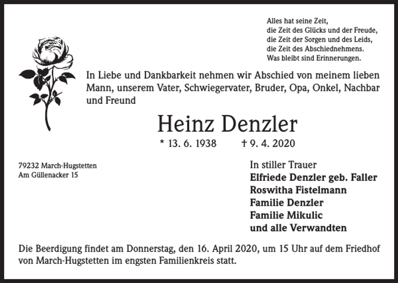 <p>Alles hat seine Zeit,<br />die Zeit des Glücks und der Freude,<br />die Zeit der Sorgen und des Leids,<br />die Zeit des Abschiednehmens.<br />Was bleibt sind Erinnerungen.</p><p>In Liebe und Dankbarkeit nehmen wir Abschied von meinem lieben<br />Mann, unserem Vater, Schwiegervater, Bruder, Opa, Onkel, Nachbar<br />und Freund</p><p>Heinz Denzler<br />* 13. 6. 1938</p><p>79232 March-Hugstetten<br />Am Güllenacker 15</p><p>† 9. 4. 2020</p><p>In stiller Trauer<br />Elfriede Denzler geb. Faller<br />Roswitha Fistelmann<br />Familie Denzler<br />Familie Mikulic<br />und alle Verwandten</p><p>Die Beerdigung findet am Donnerstag, den 16. April 2020, um 15 Uhr auf dem Friedhof<br />von March-Hugstetten im engsten Familienkreis statt.</p>