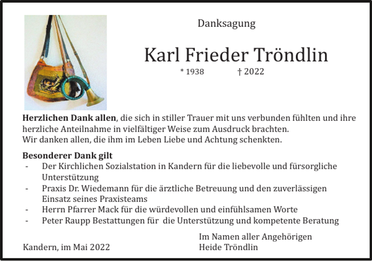 <p>Danksagung</p><p>Karl Frieder Trö ndlin<br />* 1938</p><p>† 2022</p><p>Herzlichen Dank allen, die sich in stiller Trauer mit uns verbunden fü hlten und ihre<br />herzliche Anteilnahme in vielfä ltiger Weise zum Ausdruck brachten.<br />Wir danken allen, die ihm im Leben Liebe und Achtung schenkten.<br />Besonderer Dank gilt<br />- Der Kirchlichen Sozialstation in Kandern fü r die liebevolle und fü rsorgliche<br />Unterstü tzung<br />- Praxis Dr. Wiedemann fü r die ä rztliche Betreuung und den zuverlä ssigen<br />Einsatz seines Praxisteams<br />- Herrn Pfarrer Mack fü r die wü rdevollen und einfü hlsamen Worte<br />- Peter Raupp Bestattungen fü r die Unterstü tzung und kompetente Beratung<br />Kandern, im Mai 2022</p><p>Im Namen aller Angehö rigen<br />Heide Trö ndlin</p>