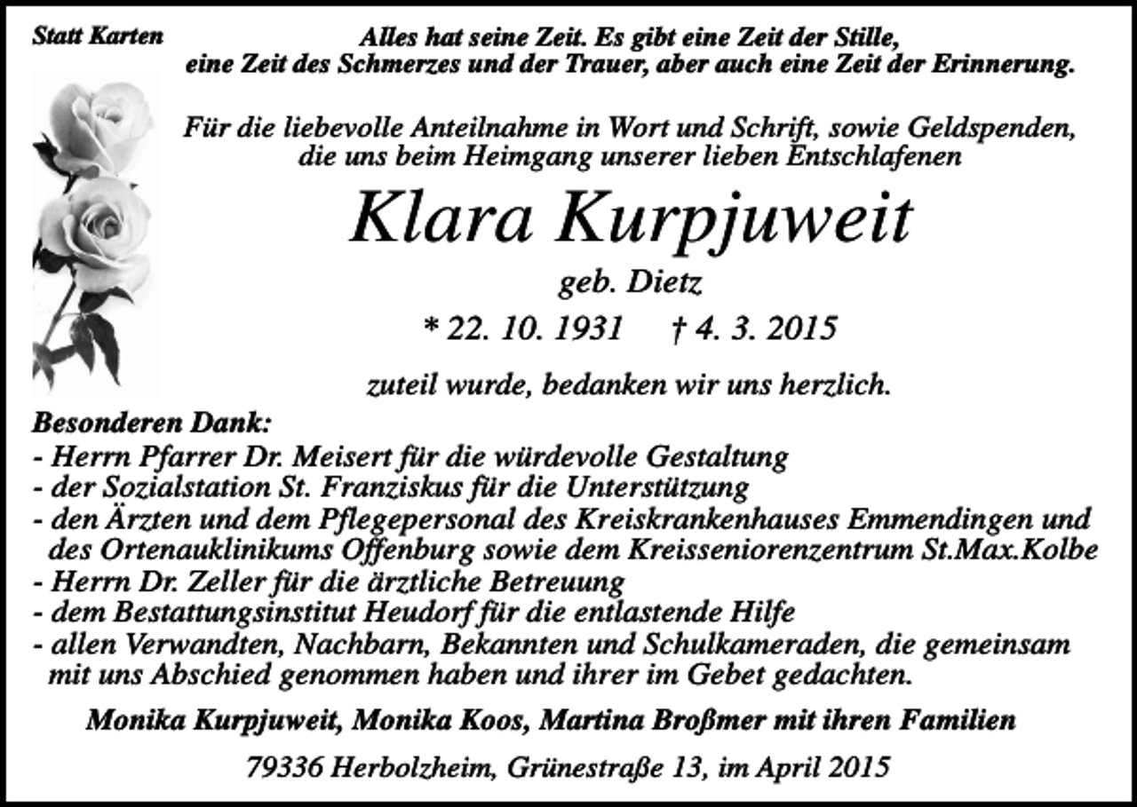 <p>Statt Karten</p><p>Alles hat seine Zeit. Es gibt eine Zeit der Stille,<br />eine Zeit des Schmerzes und der Trauer, aber auch eine Zeit der Erinnerung.</p><p>Für die liebevolle Anteilnahme in Wort und Schrift, sowie Geldspenden,<br />die uns beim Heimgang unserer lieben Entschlafenen</p><p>Klara Kurpjuweit<br />geb. Dietz<br />* 22. 10. 1931 † 4. 3. 2015<br />zuteil wurde, bedanken wir uns herzlich.<br />Besonderen Dank:<br />- Herrn Pfarrer Dr. Meisert für die würdevolle Gestaltung<br />- der Sozialstation St. Franziskus für die Unterstützung<br />- den Ärzten und dem Pflegepersonal des Kreiskrankenhauses Emmendingen und<br />des Ortenauklinikums Offenburg sowie dem Kreisseniorenzentrum St.Max.Kolbe<br />- Herrn Dr. Zeller für die ärztliche Betreuung<br />- dem Bestattungsinstitut Heudorf für die entlastende Hilfe<br />- allen Verwandten, Nachbarn, Bekannten und Schulkameraden, die gemeinsam<br />mit uns Abschied genommen haben und ihrer im Gebet gedachten.<br />Monika Kurpjuweit, Monika Koos, Martina Broßmer mit ihren Familien<br />79336 Herbolzheim, Grünestraße 13, im April 2015</p>