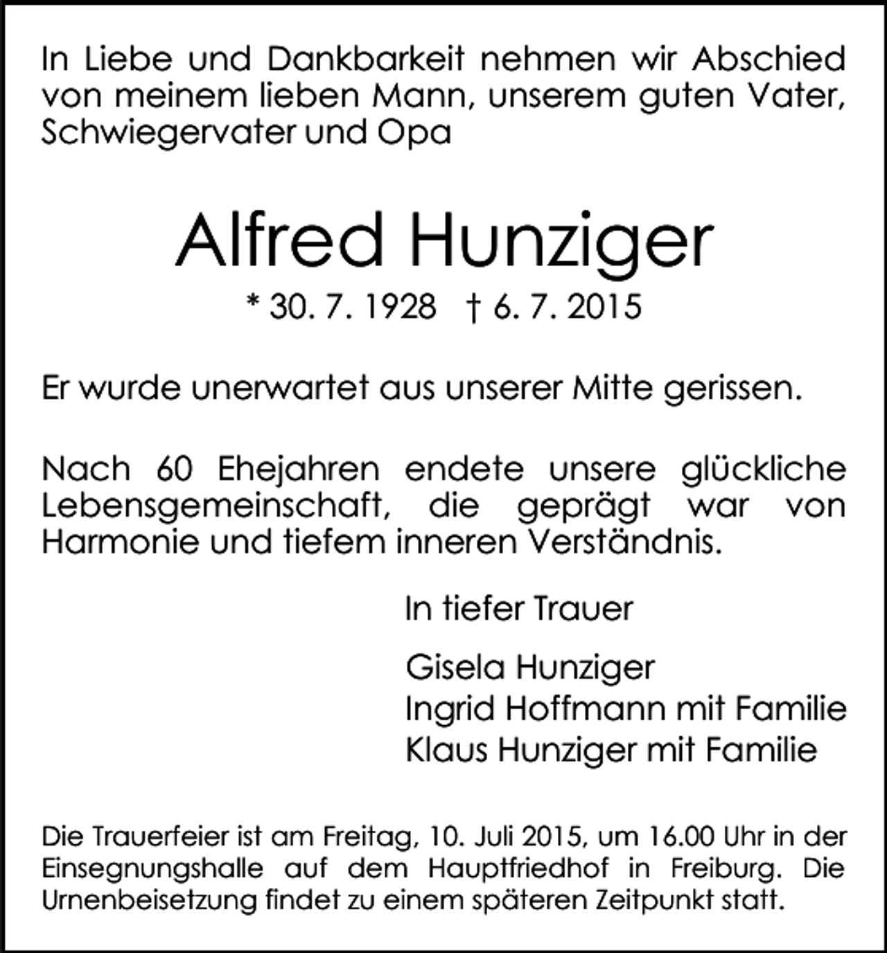 <p>In Liebe und Dankbarkeit nehmen wir Abschied<br />von meinem lieben Mann, unserem guten Vater,<br />Schwiegervater und Opa</p><p>Alfred Hunziger<br />* 30. 7. 1928 † 6. 7. 2015</p><p>Er wurde unerwartet aus unserer Mitte gerissen.<br />Nach 60 Ehejahren endete unsere glückliche<br />Lebensgemeinschaft, die geprägt war von<br />Harmonie und tiefem inneren Verständnis.<br />In tiefer Trauer<br />Gisela Hunziger<br />Ingrid Hoffmann mit Familie<br />Klaus Hunziger mit Familie<br />Die Trauerfeier ist am Freitag, 10. Juli 2015, um 16.00 Uhr in der<br />Einsegnungshalle auf dem Hauptfriedhof in Freiburg. Die<br />Urnenbeisetzung findet zu einem späteren Zeitpunkt statt.</p>