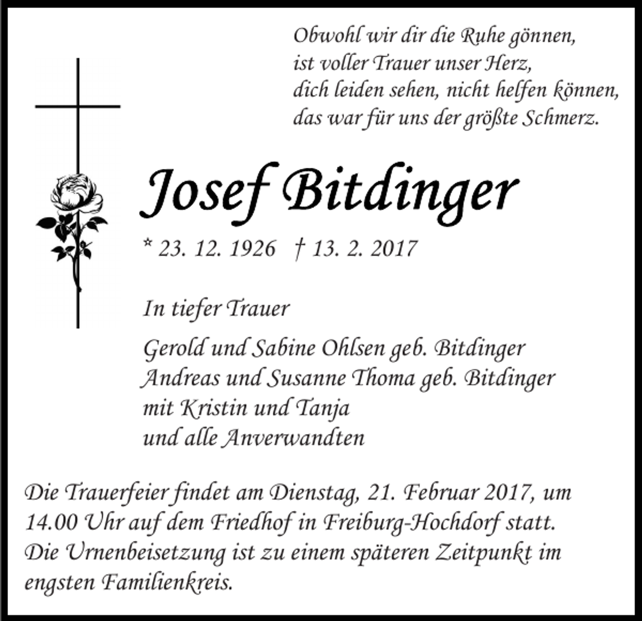 <p>Obwohl wir dir die Ruhe gönnen,<br />ist voller Trauer unser Herz,<br />dich leiden sehen, nicht helfen können,<br />das war für uns der größte Schmerz.</p><p>* 23. 12. 1926 † 13. 2. 2017<br />In tiefer Trauer<br />Gerold und Sabine Ohlsen geb. Bitdinger<br />Andreas und Susanne Thoma geb. Bitdinger<br />mit Kristin und Tanja<br />und alle Anverwandten<br />Die Trauerfeier findet am Dienstag, 21. Februar 2017, um<br />14.00 Uhr auf dem Friedhof in Freiburg-Hochdorf statt.<br />Die Urnenbeisetzung ist zu einem späteren Zeitpunkt im<br />engsten Familienkreis.</p>