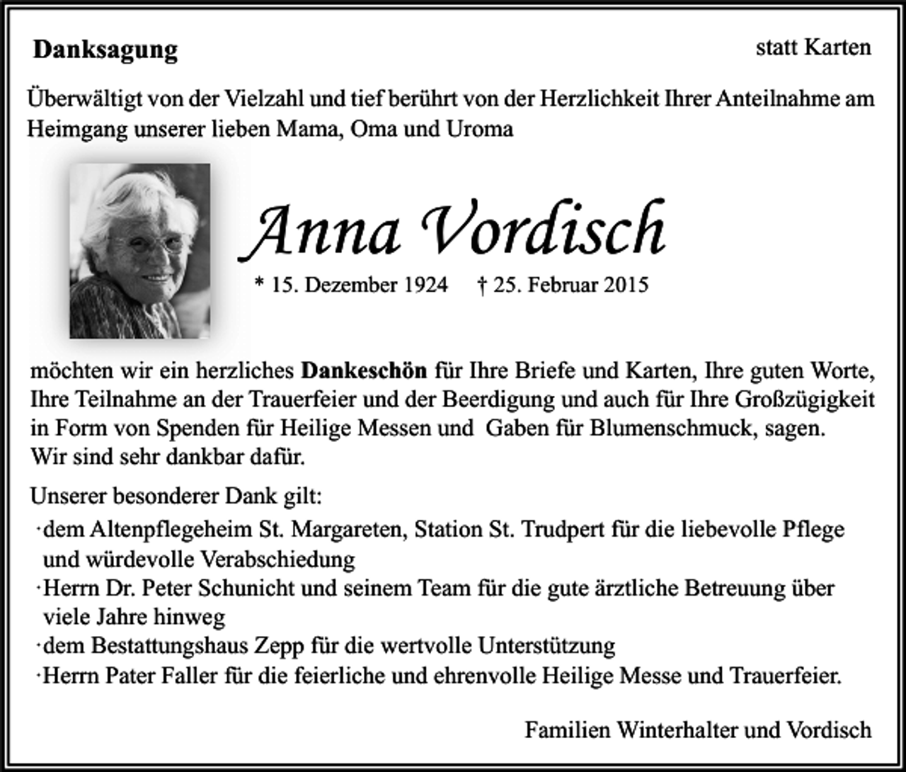 <p>Danksagung</p><p>statt Karten</p><p>Überwältigt von der Vielzahl und tief berührt von der Herzlichkeit Ihrer Anteilnahme am<br />Heimgang unserer lieben Mama, Oma und Uroma</p><p>Anna Vordisch<br />* 15. Dezember 1924</p><p>† 25. Februar 2015</p><p>möchten wir ein herzliches Dankeschön für Ihre Briefe und Karten, Ihre guten Worte,<br />Ihre Teilnahme an der Trauerfeier und der Beerdigung und auch für Ihre Großzügigkeit<br />in Form von Spenden für Heilige Messen und Gaben für Blumenschmuck, sagen.<br />Wir sind sehr dankbar dafür.<br />Unserer besonderer Dank gilt:<br />·dem Altenpflegeheim St. Margareten, Station St. Trudpert für die liebevolle Pflege<br />und würdevolle Verabschiedung<br />·Herrn Dr. Peter Schunicht und seinem Team für die gute ärztliche Betreuung über<br />viele Jahre hinweg<br />·dem Bestattungshaus Zepp für die wertvolle Unterstützung<br />·Herrn Pater Faller für die feierliche und ehrenvolle Heilige Messe und Trauerfeier.<br />Familien Winterhalter und Vordisch</p>