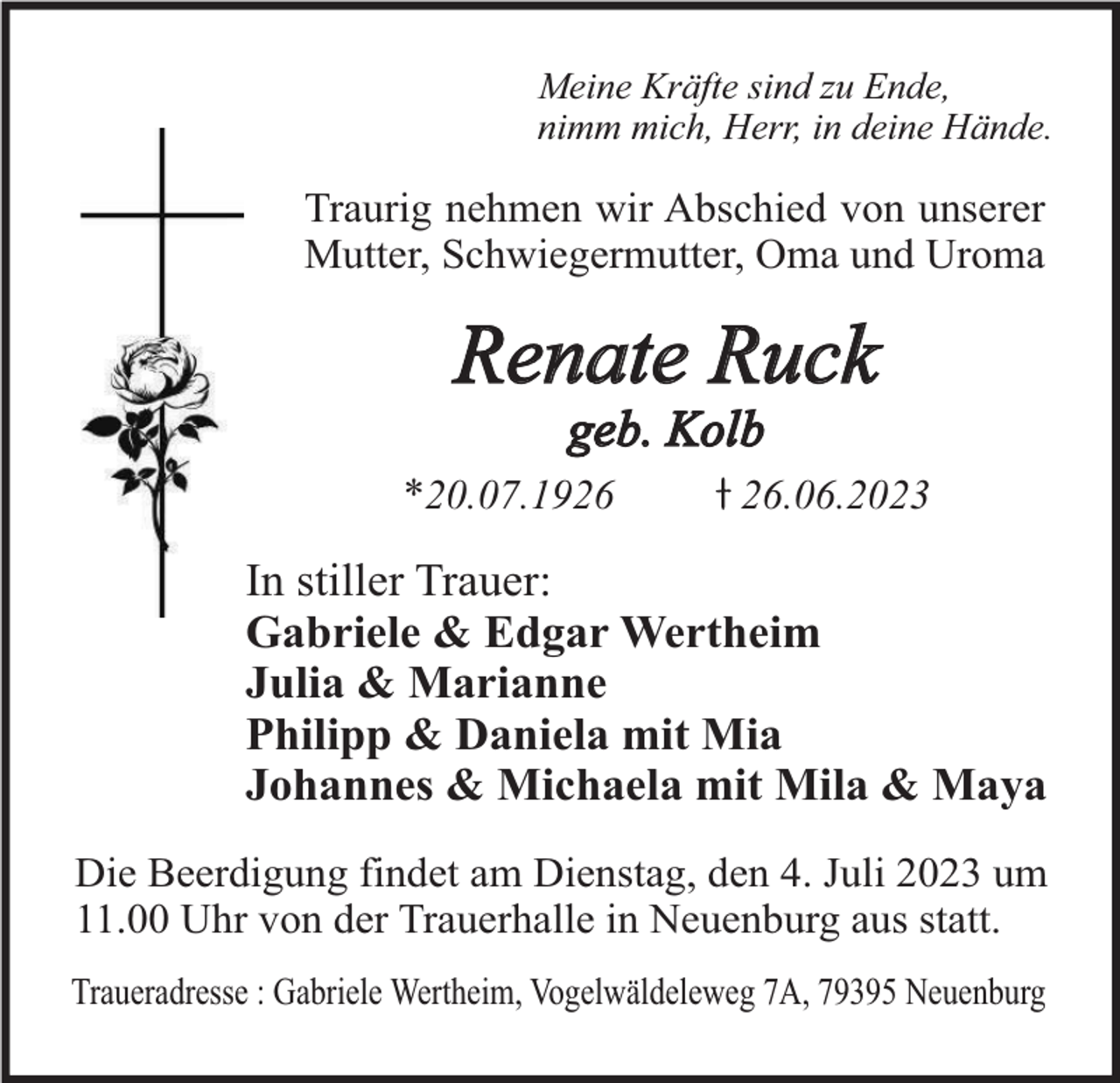 <p>Meine Kräfte sind zu Ende,<br />nimm mich, Herr, in deine Hände.</p><p>Traurig nehmen wir Abschied von unserer<br />Mutter, Schwiegermutter, Oma und Uroma</p><p>Renate Ruck<br />geb. Kolb</p><p>*20.07.19.06.2023</p><p>In stiller Trauer:<br />Gabriele &amp; Edgar Wertheim<br />Julia &amp; Marianne<br />Philipp &amp; Daniela mit Mia<br />Johannes &amp; Michaela mit Mila &amp; Maya<br />Die Beerdigung findet am Dienstag, den 4. Juli 2023 um<br />11.00 Uhr von der Trauerhalle in Neuenburg aus statt.<br />Traueradresse : Gabriele Wertheim, Vogelwäldeleweg 7A, 79395 Neuenburg</p>