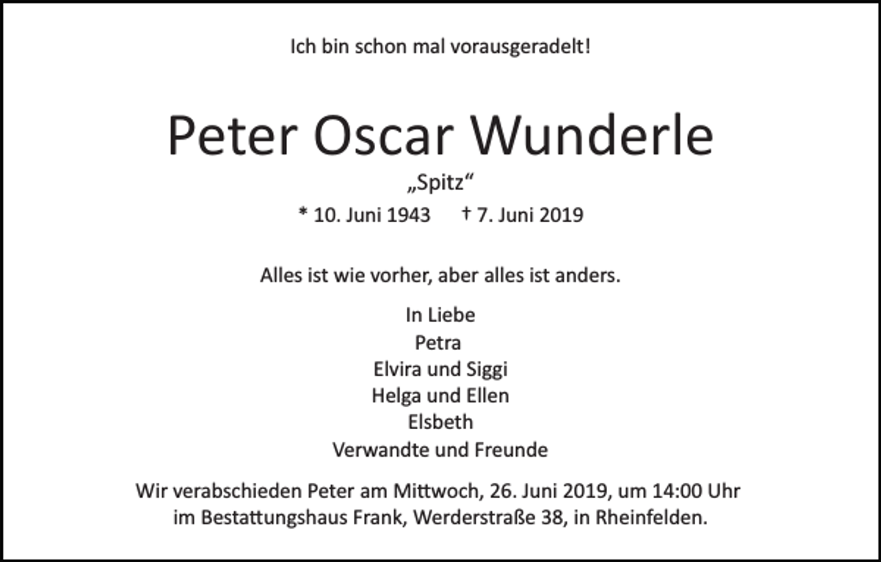 <p>Ich bin schon mal vorausgeradelt!</p><p>Peter Oscar Wunderle<br />„Spitz“<br />* 10. Juni 1943 † 7. Juni 2019<br />Alles ist wie vorher, aber alles ist anders.<br />In Liebe<br />Petra<br />Elvira und Siggi<br />Helga und Ellen<br />Elsbeth<br />Verwandte und Freunde<br />Wir verabschieden Peter am Mi�woch, 26. Juni 2019, um 14:00 Uhr<br />im Besta�ungshaus Frank, Werderstraße 38, in Rheinfelden.</p>
