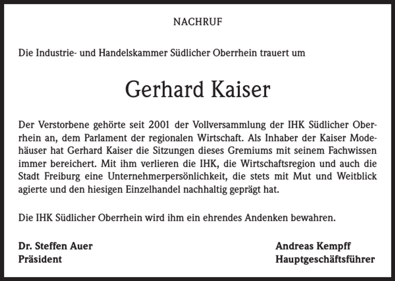 <p>NACHRUF<br />Die Industrie- und Handelskammer Südlicher Oberrhein trauert um</p><p>Gerhard Kaiser<br />Der Verstorbene gehörte seit 2001 der Vollversammlung der IHK Südlicher Oberrhein an, dem Parlament der regionalen Wirtschaft. Als Inhaber der Kaiser Modehäuser hat Gerhard Kaiser die Sitzungen dieses Gremiums mit seinem Fachwissen<br />immer bereichert. Mit ihm verlieren die IHK, die Wirtschaftsregion und auch die<br />Stadt Freiburg eine Unternehmerpersönlichkeit, die stets mit Mut und Weitblick<br />agierte und den hiesigen Einzelhandel nachhaltig geprägt hat.<br />Die IHK Südlicher Oberrhein wird ihm ein ehrendes Andenken bewahren.<br />Dr. Steffen Auer<br />Präsident</p><p>Andreas Kempff<br />Hauptgeschäftsführer</p>