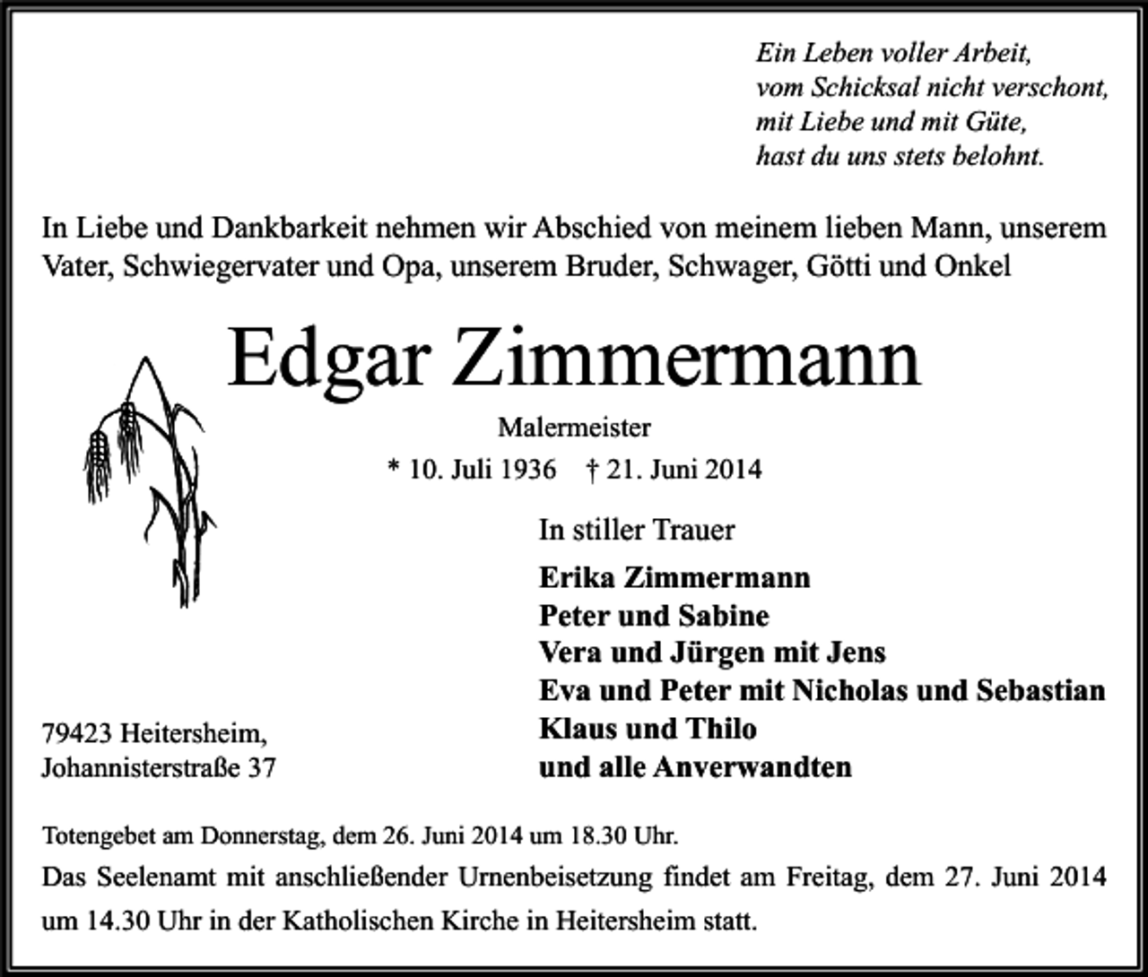 <p>Ein Leben voller Arbeit,<br />vom Schicksal nicht verschont,<br />mit Liebe und mit Güte,<br />hast du uns stets belohnt.</p><p>In Liebe und Dankbarkeit nehmen wir Abschied von meinem lieben Mann, unserem<br />Vater, Schwiegervater und Opa, unserem Bruder, Schwager, Götti und Onkel</p><p>Edgar Zimmermann<br />Malermeister<br />* 10. Juli 1936 † 21. Juni 2014</p><p>79423 Heitersheim,<br />Johannisterstraße 37</p><p>In stiller Trauer<br />Erika Zimmermann<br />Peter und Sabine<br />Vera und Jürgen mit Jens<br />Eva und Peter mit Nicholas und Sebastian<br />Klaus und Thilo<br />und alle Anverwandten</p><p>Totengebet am Donnerstag, dem 26. Juni 2014 um 18.30 Uhr.</p><p>Das Seelenamt mit anschließender Urnenbeisetzung findet am Freitag, dem 27. Juni 2014<br />um 14.30 Uhr in der Katholischen Kirche in Heitersheim statt.</p>