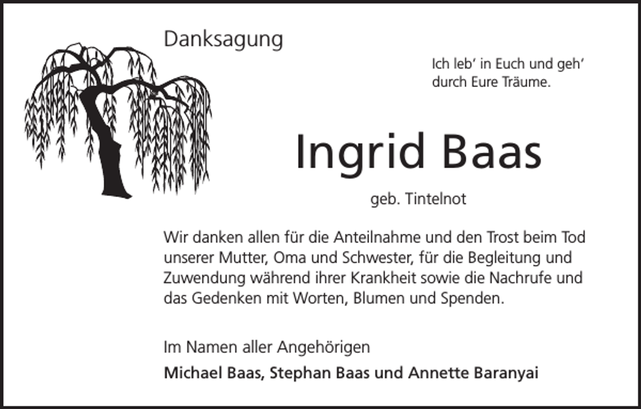 <p>Danksagung<br />Ich leb‘ in Euch und geh‘<br />durch Eure Träume.</p><p>Ingrid Baas<br />geb. Tintelnot<br />Wir danken allen für die Anteilnahme und den Trost beim Tod<br />unserer Mutter, Oma und Schwester, für die Begleitung und<br />Zuwendung während ihrer Krankheit sowie die Nachrufe und<br />das Gedenken mit Worten, Blumen und Spenden.</p><p>Im Namen aller Angehörigen<br />Michael Baas, Stephan Baas und Annette Baranyai</p>