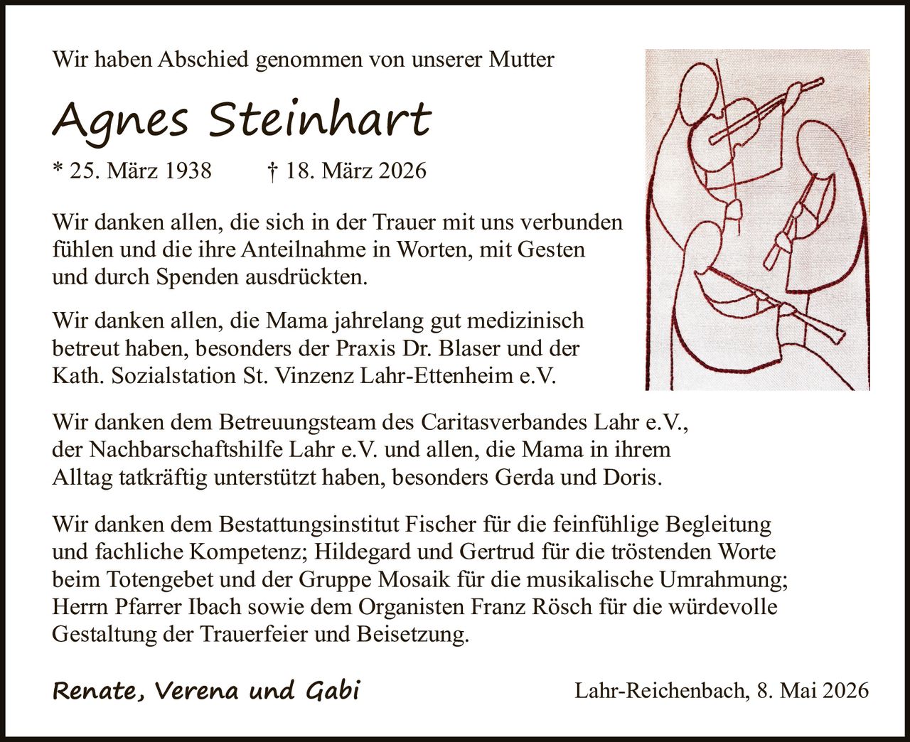 <p><strong>Wir haben Abschied genommen von unserer Mutter</strong></p><p><strong><i>Agnes Steinhart</i></strong></p><p>* 25. März 1938     † 18. März 2026</p><p>Wir danken allen, die sich in der Trauer mit uns verbunden fühlen und die ihre Anteilnahme in Worten, mit Gesten und durch Spenden ausdrückten.</p><p>Wir danken allen, die Mama jahrelang gut medizinisch betreut haben, besonders der Praxis Dr. Blaser und der Kath. Sozialstation St. Vinzenz Lahr-Ettenheim e.V.</p><p>Wir danken dem Betreuungsteam des Caritasverbandes Lahr e.V., der Nachbarschaftshilfe Lahr e.V. und allen, die Mama in ihrem Alltag tatkräftig unterstützt haben, besonders Gerda und Doris.</p><p>Wir danken dem Bestattungsinstitut Fischer für die feinfühlige Begleitung und fachliche Kompetenz; Hildegard und Gertrud für die tröstenden Worte beim Totengebet und der Gruppe Mosaik für die musikalische Umrahmung; Herrn Pfarrer Ibach sowie dem Organisten Franz Rösch für die würdevolle Gestaltung der Trauerfeier und Beisetzung.</p><p><strong><i>Renate, Verena und Gabi</i></strong></p><p>Lahr-Reichenbach, 8. Mai 2026</p>