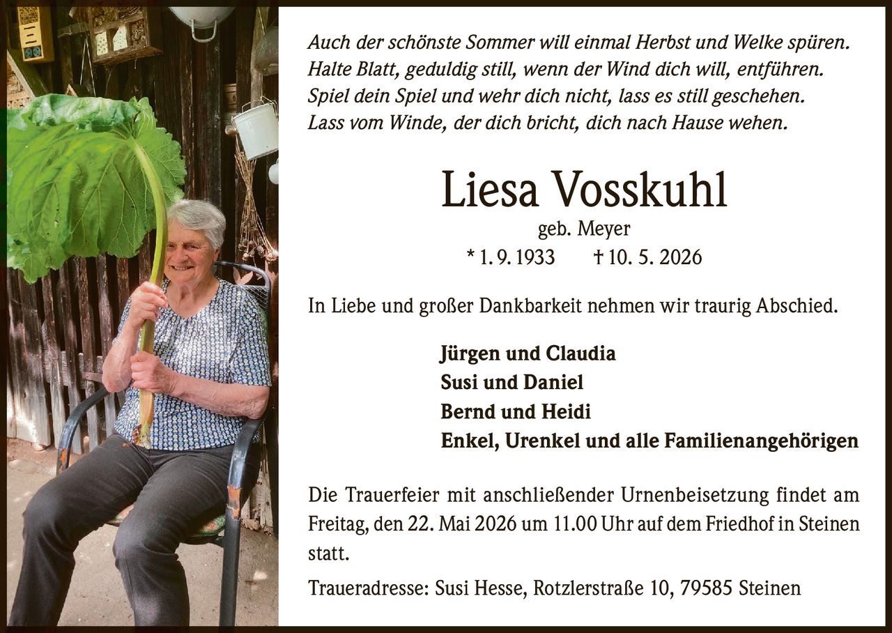 <p>Auch der schönste Sommer will einmal Herbst und Welke spüren. <br>Halte Blatt, geduldig still, wenn der Wind dich will, entführen. <br>Spiel dein Spiel und wehr dich nicht, lass es still geschehen.<br>Lass vom Winde, der dich bricht, dich nach Hause wehen.</p><p><strong>Liesa Vosskuhl</strong><br>geb. Meyer<br>* 1. 9. 1933 † 10. 5. 2026</p><p>In Liebe und großer Dankbarkeit nehmen wir traurig Abschied.</p><p>Jürgen und Claudia <br>Susi und Daniel<br>Bernd und Heidi<br>Enkel, Urenkel und alle Familienangehörigen</p><p>Die Trauerfeier mit anschließender Urnenbeisetzung findet am <br>Freitag, den 22. Mai 2026 um 11.00 Uhr auf dem Friedhof in Steinen <br>statt. </p><p>Traueradresse: Susi Hesse, Rotzlerstraße 10, 79585 Steinen</p>