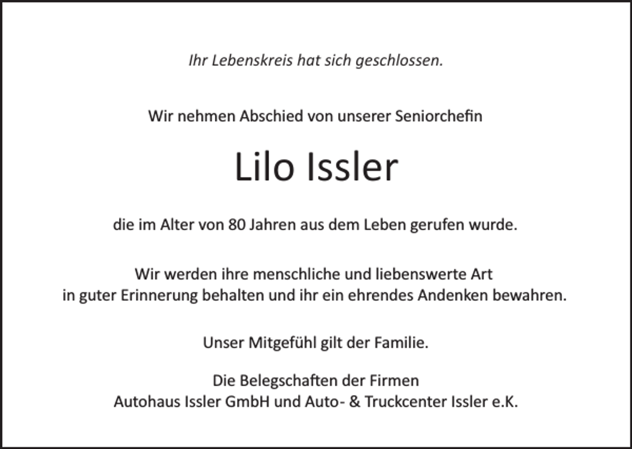 <p>IIhr<br />hr Lebenskreis<br />L e b e ns kr eis hat<br />h at sich<br />si c h geschlossen.<br />ges c hl oss e n.<br />Wir<br />e h m e n AAbschied<br />bs c hi e d v von<br />o n uunserer<br />ns er er SSeniorcheﬁn<br />e ni or c h e ﬁ n<br />Wirn nehmen</p><p>Lil o Issl<br />er<br />Lilo<br />Issler<br />die<br />di<br />e iim<br />m Alter<br />Alt er vvon<br />o n 88 JJahren<br />a hr e n aaus<br />us ddem<br />e m LLeben<br />e b e n ggerufen<br />er uf e n wurde.<br />w ur d e.<br />Wir<br />er d e n i hrihre<br />e mmenschliche<br />e ns c hl i c h e und<br />u n d li<br />e b e ns w ert e Art<br />Art<br />Wir wwerden<br />liebenswerte<br />iinn guter<br />g ut er Erinnerung<br />Eri n n er u n g behalten<br />b e h alt e n und<br />u n d iihr<br />hr ein<br />ei n ehrendes<br />e hr e n d es Andenken<br />A n d e n k e n bewahren.<br />b e w a hr e n.<br />UUnser<br />ns er Mitgefühl<br />Mit g ef ü hl gilt<br />gilt dder<br />er FFamilie.<br />a mili e.<br />Die<br />Di e BBelegscha�en<br />el e gs c h a � e n dder<br />er Fir<br />Firmen<br />men<br />A ut o h a us Issl<br />er GmbH<br />G m b H uund<br />n d Auto­<br />A ut o­ &amp;<br />&amp; Tr<br />u c kc e nt er Iss<br />l er e.K.<br />e. K.<br />Autohaus<br />Issler<br />Truckcenter<br />Issler</p>