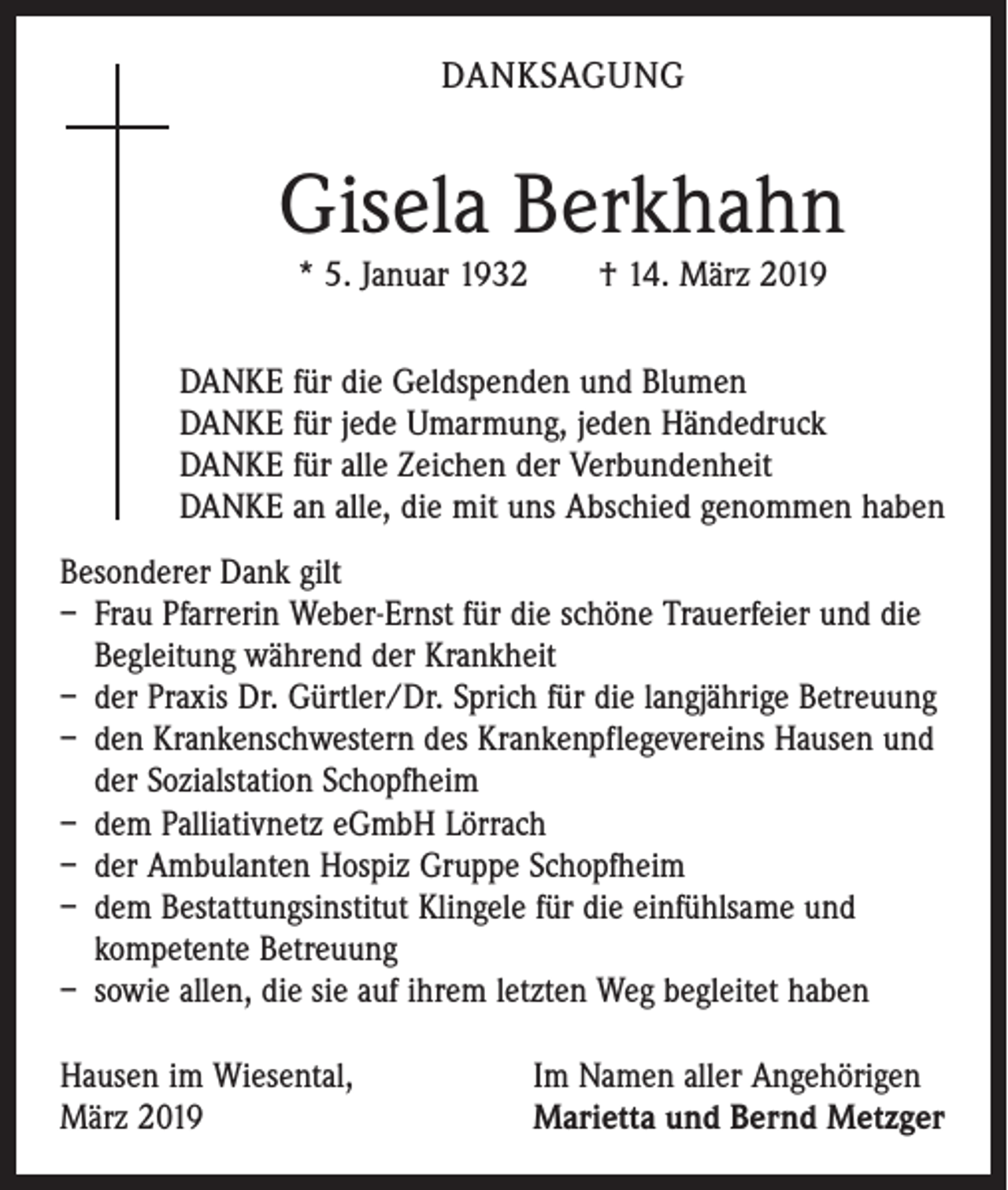 <p>DANKSAGUNG</p><p>Gisela Berkhahn<br />* 5. Januar 1932 † 14. März 2019</p><p>DANKE für die Geldspenden und Blumen<br />DANKE für jede Umarmung, jeden Händedruck<br />DANKE für alle Zeichen der Verbundenheit<br />DANKE an alle, die mit uns Abschied genommen haben<br />Besonderer Dank gilt<br />– Frau Pfarrerin Weber-Ernst für die schöne Trauerfeier und die<br />Begleitung während der Krankheit<br />– der Praxis Dr. Gürtler/Dr. Sprich für die langjährige Betreuung<br />– den Krankenschwestern des Krankenpflegevereins Hausen und<br />der Sozialstation Schopfheim<br />– dem Palliativnetz eGmbH Lörrach<br />– der Ambulanten Hospiz Gruppe Schopfheim<br />– dem Bestattungsinstitut Klingele für die einfühlsame und<br />­kompetente Betreuung<br />– sowie allen, die sie auf ihrem letzten Weg begleitet haben<br />Hausen im Wiesental,<br />März 2019</p><p>Im Namen aller Angehörigen<br />Marietta und Bernd Metzger</p>