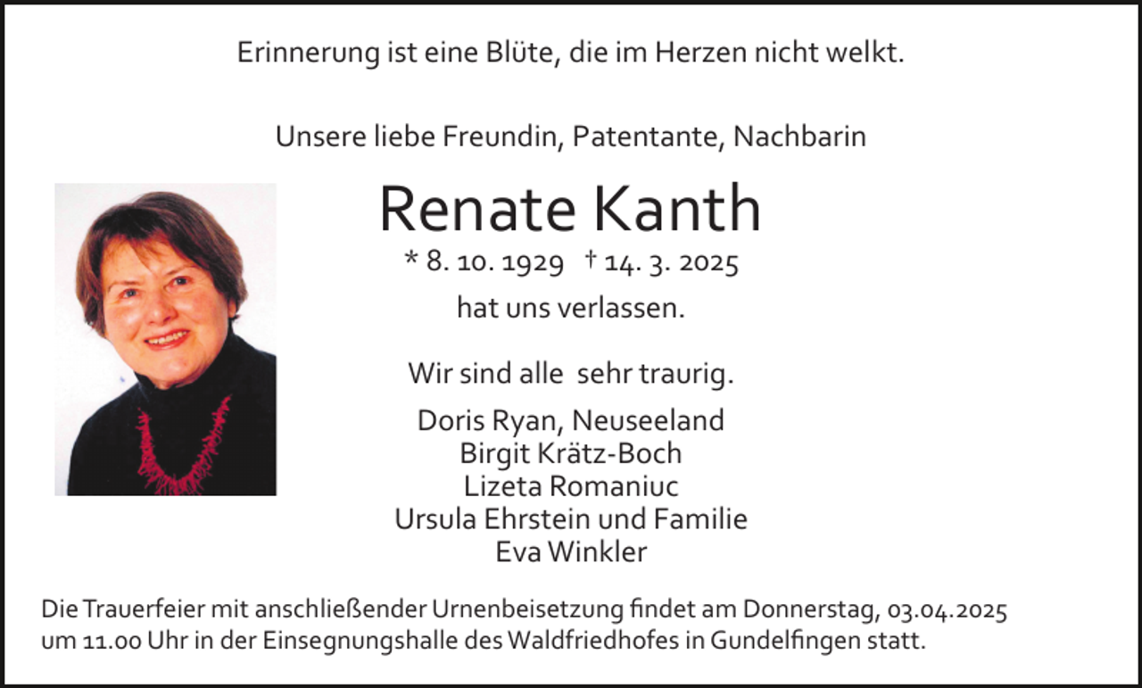 <p>Erinnerung ist eine Blüte, die im Herzen nicht welkt.<br />Unsere liebe Freundin, Patentante, Nachbarin</p><p>Renate Kanth<br />* 8. 10. 1929 † 14. 3. 2025<br />hat uns verlassen.<br />Wir sind alle sehr traurig.<br />Doris Ryan, Neuseeland<br />Birgit Krätz­Boch<br />Lizeta Romaniuc<br />Ursula Ehrstein und Familie<br />Eva Winkler<br />Die Trauerfeier mit anschließender Urnenbeisetzung ﬁndet am Donnerstag, 03.04.2025<br />um 11.00 Uhr in der Einsegnungshalle des Waldfriedhofes in Gundelﬁngen statt.</p>