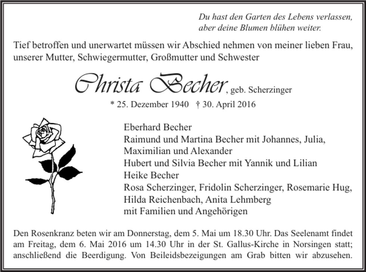 <p>Du hast den Garten des Lebens verlassen,<br />aber deine Blumen blühen weiter.</p><p>Tief betroffen und unerwartet müssen wir Abschied nehmen von meiner lieben Frau,<br />unserer Mutter, Schwiegermutter, Großmutter und Schwester</p><p>Christa Becher</p><p>, geb. Scherzinger</p><p>* 25. Dezember 1940 † 30. April 2016</p><p>Eberhard Becher<br />Raimund und Martina Becher mit Johannes, Julia,<br />Maximilian und Alexander<br />Hubert und Silvia Becher mit Yannik und Lilian<br />Heike Becher<br />Rosa Scherzinger, Fridolin Scherzinger, Rosemarie Hug,<br />Hilda Reichenbach, Anita Lehmberg<br />mit Familien und Angehörigen<br />Den Rosenkranz beten wir am Donnerstag, dem 5. Mai um 18.30 Uhr. Das Seelenamt findet<br />am Freitag, dem 6. Mai 2016 um 14.30 Uhr in der St. Gallus-Kirche in Norsingen statt;<br />anschließend die Beerdigung. Von Beileidsbezeigungen am Grab bitten wir abzusehen.</p>
