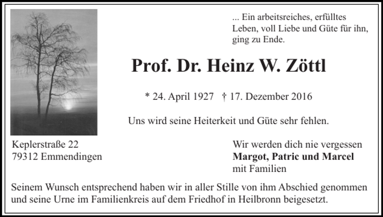 <p>... Ein arbeitsreiches, erfülltes<br />Leben, voll Liebe und Güte für ihn,<br />ging zu Ende.</p><p>Prof. Dr. Heinz W. Zöttl<br />* 24. April 1927 † 17. Dezember 2016<br />Uns wird seine Heiterkeit und Güte sehr fehlen.<br />Keplerstraße 22<br />79312 Emmendingen</p><p>Wir werden dich nie vergessen<br />Margot, Patric und Marcel<br />mit Familien</p><p>Seinem Wunsch entsprechend haben wir in aller Stille von ihm Abschied genommen<br />und seine Urne im Familienkreis auf dem Friedhof in Heilbronn beigesetzt.</p>