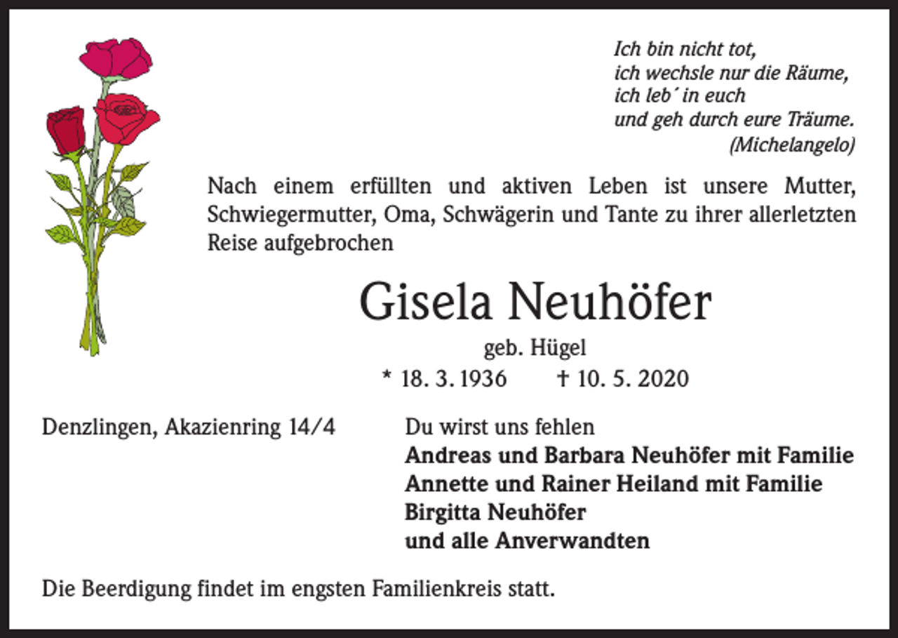 <p>Ich bin nicht tot,<br />ich wechsle nur die Räume,<br />ich leb´ in euch<br />und geh durch eure Träume.<br />(Michelangelo)</p><p>Nach einem erfüllten und aktiven Leben ist unsere Mutter,<br />Schwiegermutter, Oma, Schwägerin und Tante zu ihrer allerletzten<br />Reise aufgebrochen</p><p>Gisela Neuhöfer<br />geb. Hügel<br />* 18. 3. 1936 † 10. 5. 2020</p><p>Denzlingen, Akazienring 14/4</p><p>Du wirst uns fehlen<br />Andreas und Barbara Neuhöfer mit Familie<br />Annette und Rainer Heiland mit Familie<br />Birgitta Neuhöfer<br />und alle Anverwandten</p><p>Die Beerdigung findet im engsten Familienkreis statt.</p>