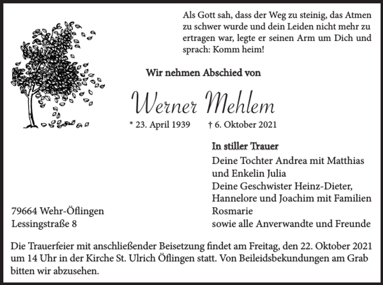 <p>Als Gott sah, dass der Weg zu steinig, das Atmen<br />zu schwer wurde und dein Leiden nicht mehr zu<br />ertragen war, legte er seinen Arm um Dich und<br />sprach: Komm heim!</p><p>Wir nehmen Abschied von</p><p>Werner Mehlem<br />* 23. April 1939</p><p>79664 Wehr-Öflingen<br />Lessingstraße 8</p><p>† 6. Oktober 2021</p><p>In stiller Trauer<br />Deine Tochter Andrea mit Matthias<br />und Enkelin Julia<br />Deine Geschwister Heinz-Dieter,<br />Hannelore und Joachim mit Familien<br />Rosmarie<br />sowie alle Anverwandte und Freunde</p><p>Die Trauerfeier mit anschließender Beisetzung findet am Freitag, den 22. Oktober 2021<br />um 14 Uhr in der Kirche St. Ulrich Öflingen statt. Von Beileidsbekundungen am Grab<br />bitten wir abzusehen.</p>