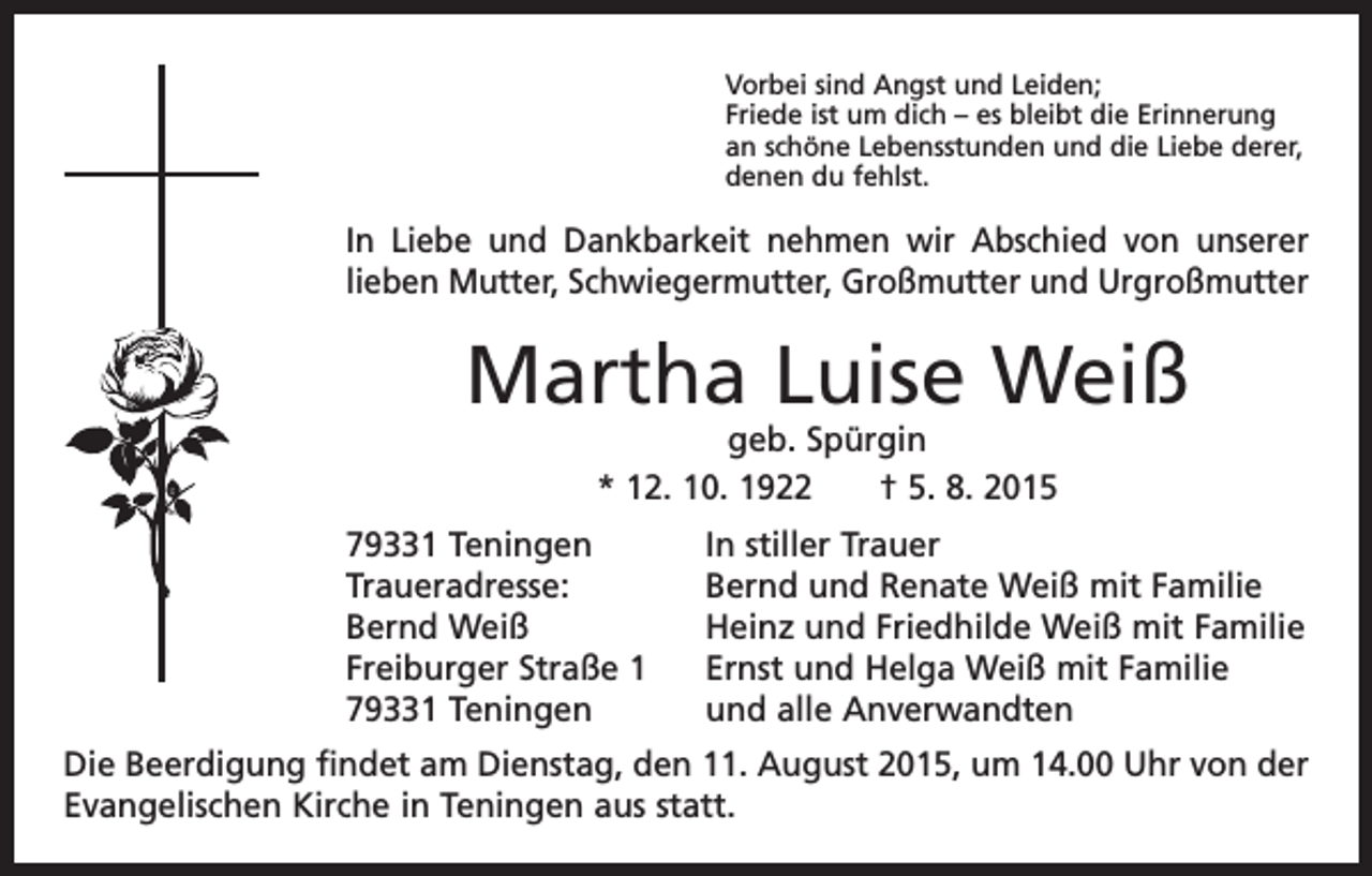 <p>Vorbei sind Angst und Leiden;<br />Friede ist um dich – es bleibt die Erinnerung<br />an schöne Lebensstunden und die Liebe derer,<br />denen du fehlst.</p><p>In Liebe und Dankbarkeit nehmen wir Abschied von unserer<br />lieben M<br />­ utter, Schwiegermutter, Großmutter und Urgroßmutter</p><p>Martha Luise Weiß<br />geb. Spürgin<br />* 12. 10. 1922 † 5. 8. 2015</p><p>79331 Teningen<br />Traueradresse:<br />Bernd Weiß<br />Freiburger Straße 1<br />79331 Teningen</p><p>In stiller Trauer<br />Bernd und Renate Weiß mit Familie<br />Heinz und Friedhilde Weiß mit Familie<br />Ernst und Helga Weiß mit Familie<br />und alle Anverwandten</p><p>Die Beerdigung findet am Dienstag, den 11. August 2015, um 14.00 Uhr von der<br />­Evangelischen Kirche in Teningen aus statt.</p>