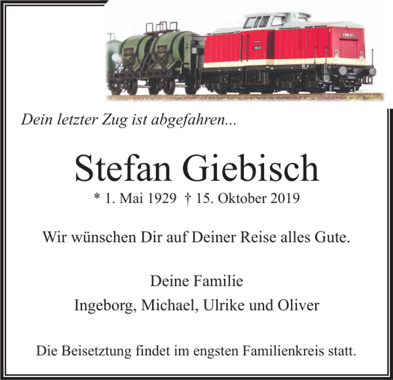 <p>Dein letzter Zug ist abgefahren...</p><p>Stefan Giebisch<br />* 1. Mai 1929 † 15. Oktober 2019</p><p>Wir wünschen Dir auf Deiner Reise alles Gute.<br />Deine Familie<br />Ingeborg, Michael, Ulrike und Oliver<br />Die Beisetztung findet im engsten Familienkreis statt.</p>