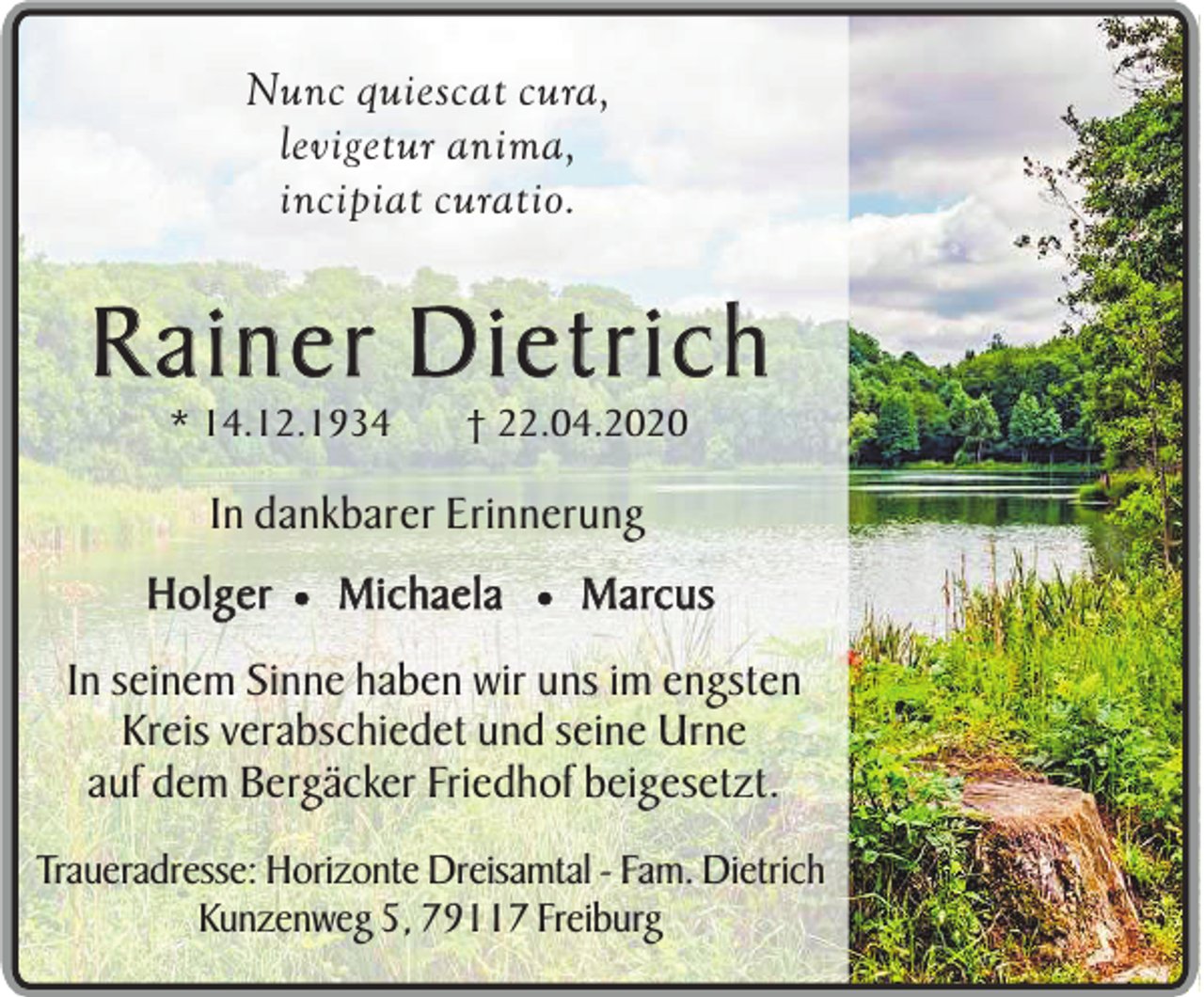 <p>Nunc quiescat cura,<br />levigetur anima,<br />incipiat curatio.</p><p>Rainer Dietrich<br />* 14.12.1934</p><p>† 22.04.2020</p><p>In dankbarer Erinnerung<br />Holger ¥ Michaela ¥ Marcus<br />In seinem Sinne haben wir uns im engsten<br />Kreis verabschiedet und seine Urne<br />auf dem Bergäcker Friedhof beigesetzt.<br />Traueradresse: Horizonte Dreisamtal - Fam. Dietrich<br />Kunzenweg 5, 79117 Freiburg</p>