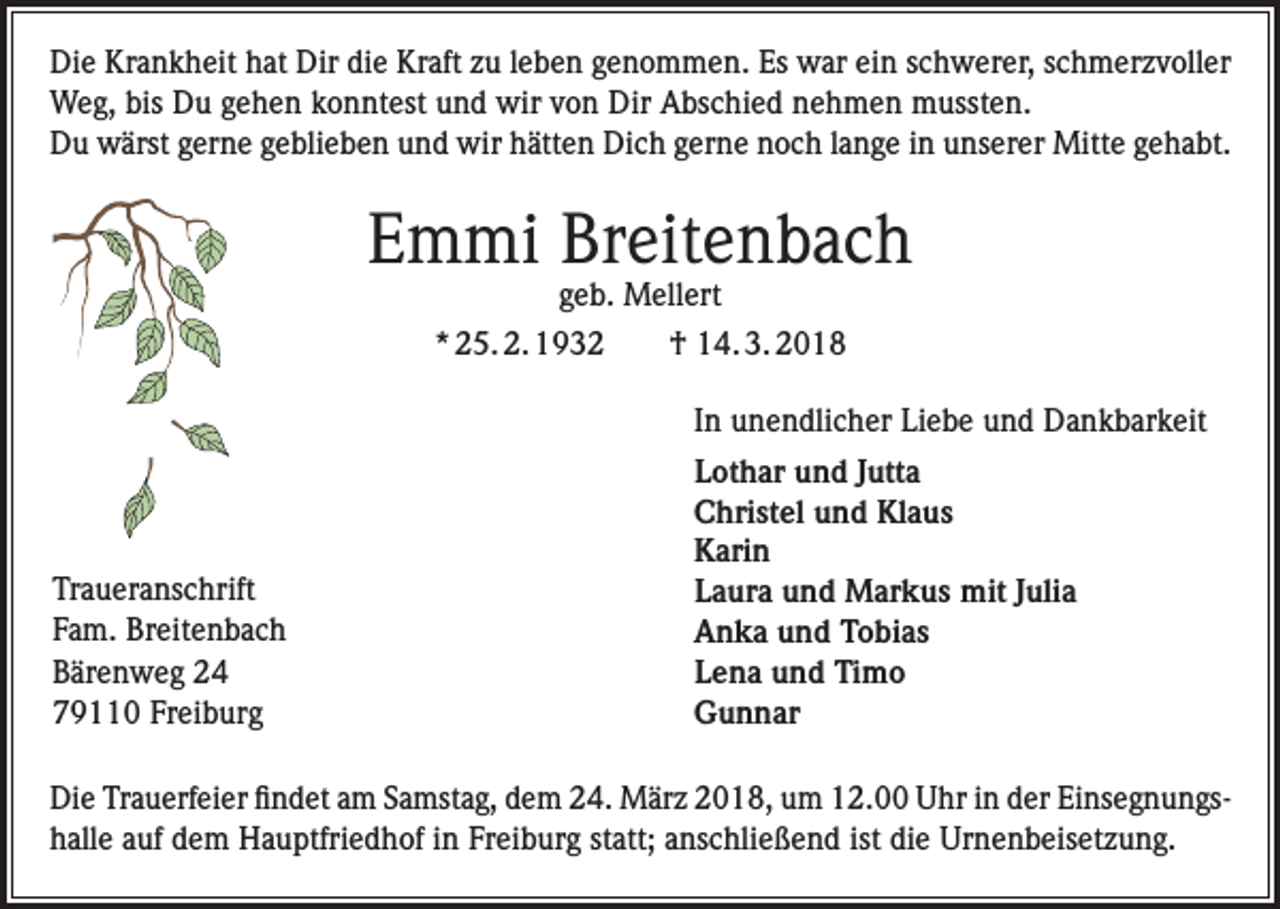 <p>Die Krankheit hat Dir die Kraft zu leben genommen. Es war ein schwerer, schmerzvoller<br />Weg, bis Du gehen konntest und wir von Dir Abschied nehmen mussten.<br />Du wärst gerne geblieben und wir hätten Dich gerne noch lange in unserer Mitte gehabt.</p><p>Emmi Breitenbach<br />geb. Mellert</p><p>* 25. 2. 1932 † 14. 3. 2018<br />In unendlicher Liebe und Dankbarkeit</p><p>Traueranschrift<br />Fam. Breitenbach<br />Bärenweg 24<br />79110 Freiburg</p><p>Lothar und Jutta<br />Christel und Klaus<br />Karin<br />Laura und Markus mit Julia<br />Anka und Tobias<br />Lena und Timo<br />Gunnar</p><p>Die Trauerfeier findet am Samstag, dem 24. März 2018, um 12.00 Uhr in der Einsegnungshalle auf dem ­Hauptfriedhof in Freiburg statt; anschließend ist die Urnenbeisetzung.</p>