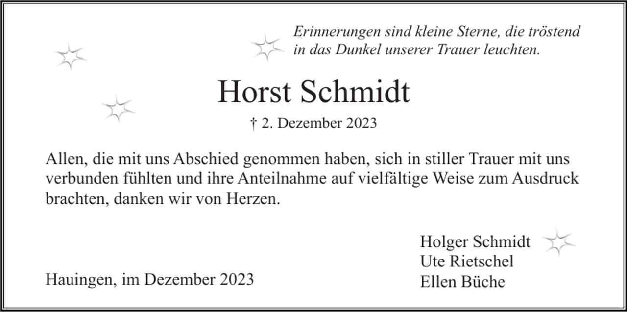 <p>Erinnerungen sind kleine Sterne, die tröstend<br />in das Dunkel unserer Trauer leuchten.</p><p>Horst Schmidt<br />† 2. Dezember 2023</p><p>Allen, die mit uns Abschied genommen haben, sich in stiller Trauer mit uns<br />verbunden fühlten und ihre Anteilnahme auf vielfältige Weise zum Ausdruck<br />brachten, danken wir von Herzen.</p><p>Hauingen, im Dezember 2023</p><p>Holger Schmidt<br />Ute Rietschel<br />Ellen Büche</p>