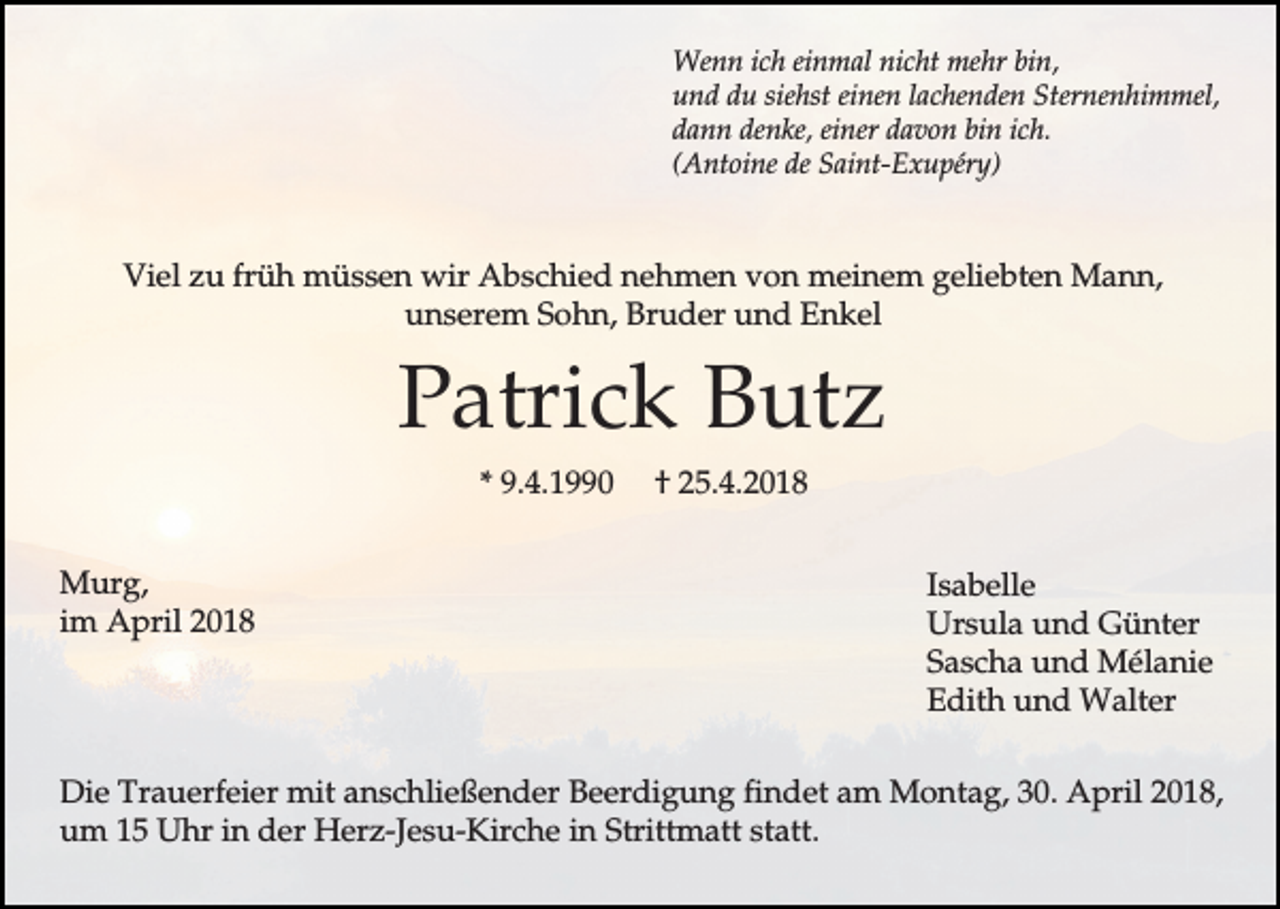 <p>Wenn ich einmal nicht mehr bin,<br />und du siehst einen lachenden Sternenhimmel,<br />dann denke, einer davon bin ich.<br />(Antoine de Saint-Exupéry)</p><p>Viel zu früh müssen wir Abschied nehmen von meinem geliebten Mann,<br />unserem Sohn, Bruder und Enkel</p><p>Patrick Butz<br />* 9.4.1990<br />Murg,<br />im April 2018</p><p>† 25.4.2018<br />Isabelle<br />Ursula und Günter<br />Sascha und Mélanie<br />Edith und Walter</p><p>Die Trauerfeier mit anschließender Beerdigung findet am Montag, 30. April 2018,<br />um 15 Uhr in der Herz-Jesu-Kirche in Strittmatt statt.</p>
