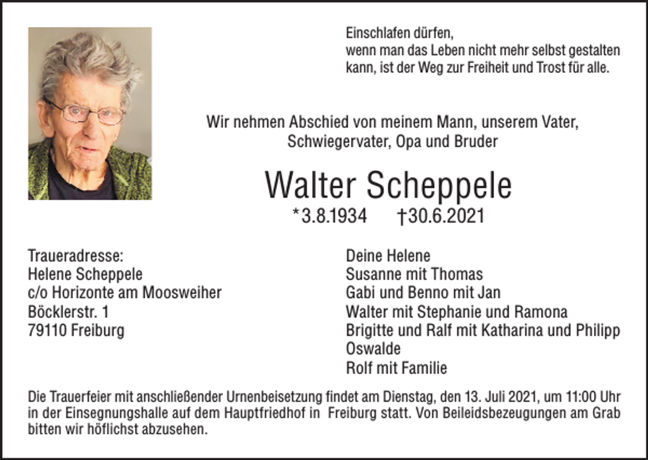 <p>Einschlafen dürfen,<br />wenn man das Leben nicht mehr selbst gestalten<br />kann, ist der Weg zur Freiheit und Trost für alle.</p><p>Wir nehmen Abschied von meinem Mann, unserem Vater,<br />Schwiegervater, Opa und Bruder</p><p>Walter Scheppele<br />*3.8.1934</p><p>Traueradresse:<br />Helene Scheppele<br />c/o Horizonte am Moosweiher<br />Böcklerstr. 1<br />79110 Freiburg</p><p>†30.6.2021</p><p>Deine Helene<br />Susanne mit Thomas<br />Gabi und Benno mit Jan<br />Walter mit Stephanie und Ramona<br />Brigitte und Ralf mit Katharina und Philipp<br />Oswalde<br />Rolf mit Familie</p><p>Die Trauerfeier mit anschließender Urnenbeisetzung findet am Dienstag, den 13. Juli 2021, um 11:00 Uhr<br />in der Einsegnungshalle auf dem Hauptfriedhof in Freiburg statt. Von Beileidsbezeugungen am Grab<br />bitten wir höflichst abzusehen.</p>