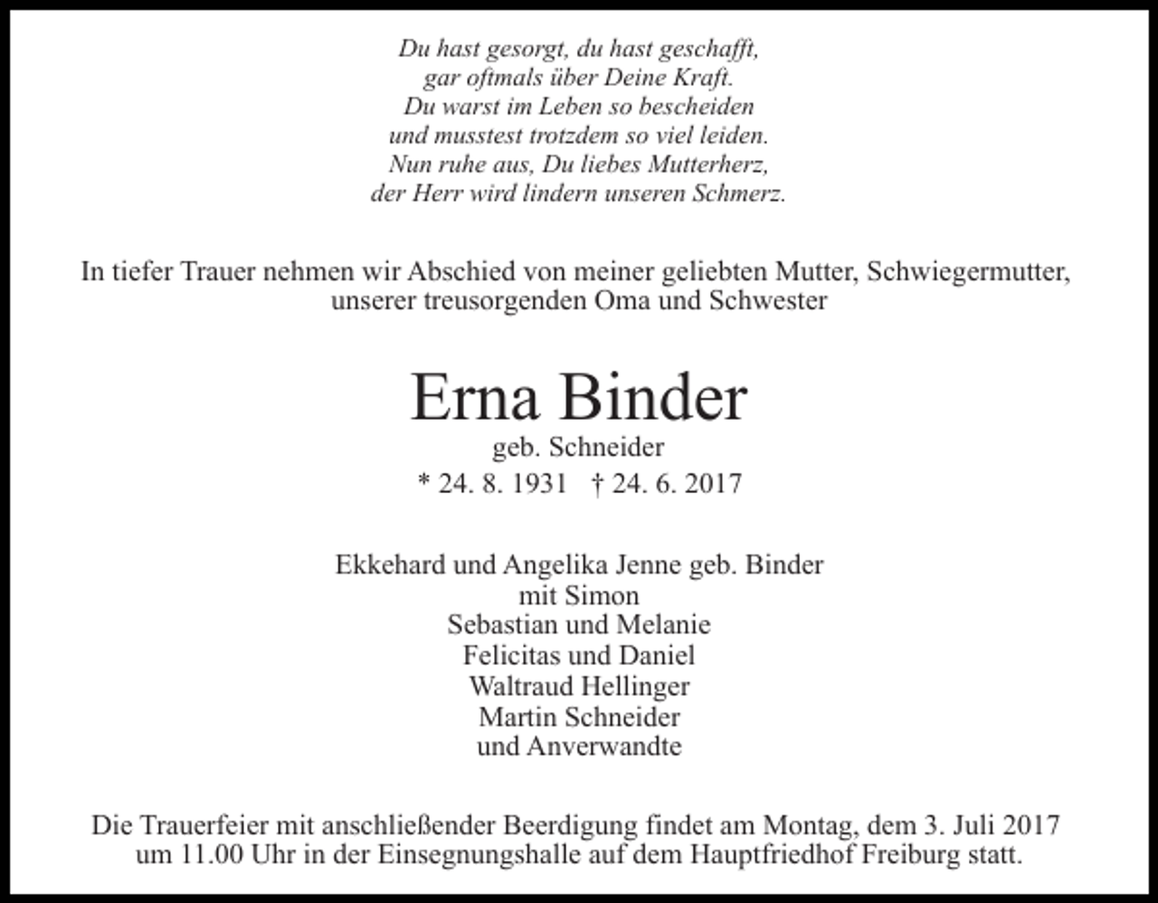 <p>Du hast gesorgt, du hast geschafft,<br />gar oftmals über Deine Kraft.<br />Du warst im Leben so bescheiden<br />und musstest trotzdem so viel leiden.<br />Nun ruhe aus, Du liebes Mutterherz,<br />der Herr wird lindern unseren Schmerz.</p><p>In tiefer Trauer nehmen wir Abschied von meiner geliebten Mutter, Schwiegermutter,<br />unserer treusorgenden Oma und Schwester</p><p>Erna Binder<br />geb. Schneider<br />* 24. 8. 1931 † 24. 6. 2017</p><p>Ekkehard und Angelika Jenne geb. Binder<br />mit Simon<br />Sebastian und Melanie<br />Felicitas und Daniel<br />Waltraud Hellinger<br />Martin Schneider<br />und Anverwandte<br />Die Trauerfeier mit anschließender Beerdigung findet am Montag, dem 3. Juli 2017<br />um 11.00 Uhr in der Einsegnungshalle auf dem Hauptfriedhof Freiburg statt.</p>