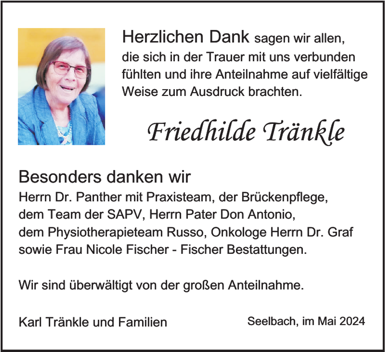 <p>Herzlichen Dank sagen wir allen,<br />die sich in der Trauer mit uns verbunden<br />fühlten und ihre Anteilnahme auf vielfältige<br />Weise zum Ausdruck brachten.</p><p>Friedhilde Tränkle<br />Besonders danken wir<br />Herrn Dr. Panther mit Praxisteam, der Brückenpflege,<br />dem Team der SAPV, Herrn Pater Don Antonio,<br />dem Physiotherapieteam Russo, Onkologe Herrn Dr. Graf<br />sowie Frau Nicole Fischer - Fischer Bestattungen.<br />Wir sind überwältigt von der großen Anteilnahme.<br />Karl Tränkle und Familien</p><p>Seelbach, im Mai 2024</p>