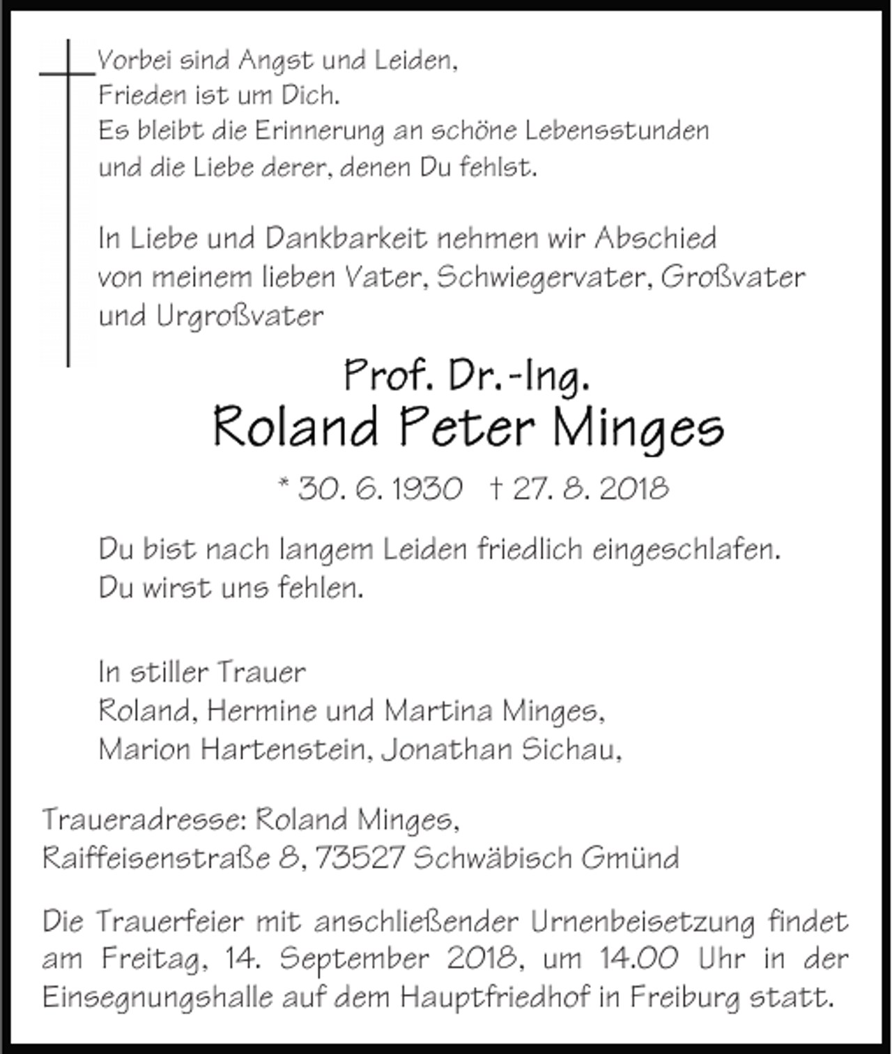 <p>Vorbei sind Angst und Leiden,<br />Frieden ist um Dich.<br />Es bleibt die Erinnerung an schöne Lebensstunden<br />und die Liebe derer, denen Du fehlst.</p><p>In Liebe und Dankbarkeit nehmen wir Abschied<br />von meinem lieben Vater, Schwiegervater, Großvater<br />und Urgroßvater</p><p>* 30. 6. 1930 † 27. 8. 2018<br />Du bist nach langem Leiden friedlich eingeschlafen.<br />Du wirst uns fehlen.<br />In stiller Trauer<br />Roland, Hermine und Martina Minges,<br />Marion Hartenstein, Jonathan Sichau,<br />Traueradresse: Roland Minges,<br />Raiffeisenstraße 8, 73527 Schwäbisch Gmünd<br />Die Trauerfeier mit anschließender Urnenbeisetzung findet<br />am Freitag, 14. September 2018, um 14.00 Uhr in der<br />Einsegnungshalle auf dem Hauptfriedhof in Freiburg statt.</p>