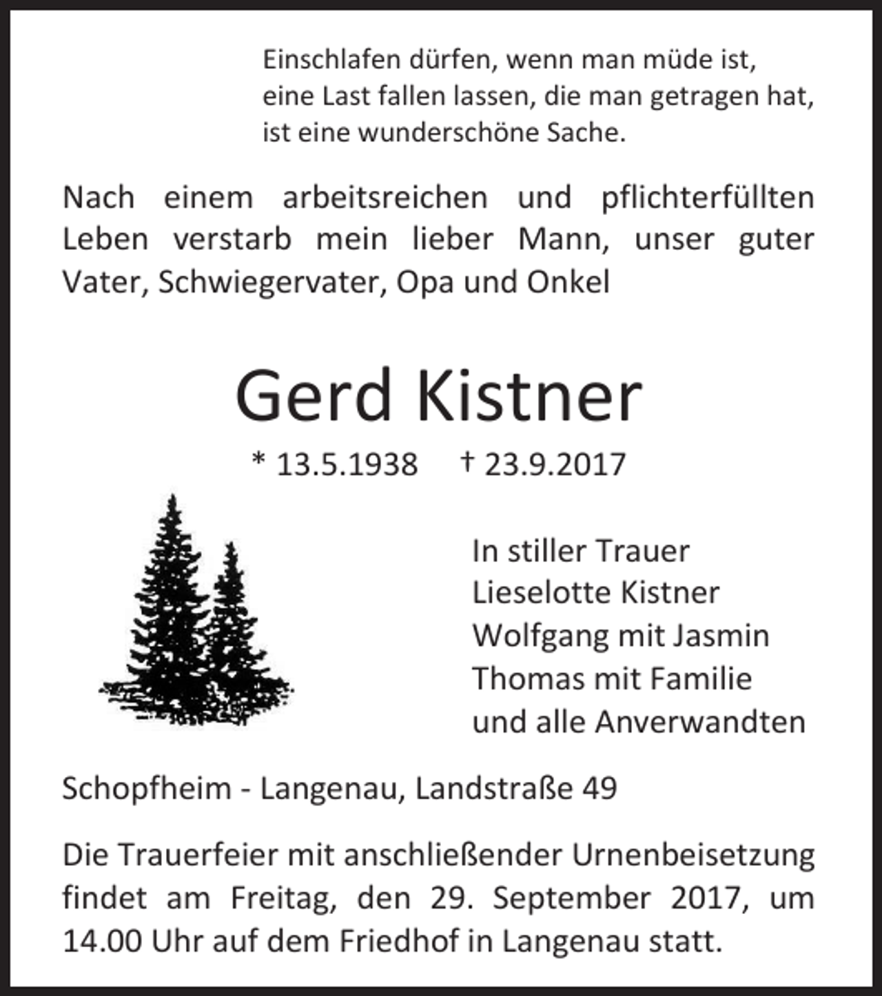 <p>Einschlafen dürfen, wenn man müde ist,<br />eine Last fallen lassen, die man getragen hat,<br />ist eine wunderschöne Sache.</p><p>Nach einem arbeitsreichen und pflichterfüllten<br />Leben verstarb mein lieber Mann, unser guter<br />Vater, Schwiegervater, Opa und Onkel</p><p>Gerd Kistner<br />* 13.5.1938</p><p>† 23.9.2017</p><p>In stiller Trauer<br />Lieselotte Kistner<br />Wolfgang mit Jasmin<br />Thomas mit Familie<br />und alle Anverwandten<br />Schopfheim - Langenau, Landstraße 49<br />Die Trauerfeier mit anschließender Urnenbeisetzung<br />findet am Freitag, den 29. September 2017, um<br />14.00 Uhr auf dem Friedhof in Langenau statt.</p>