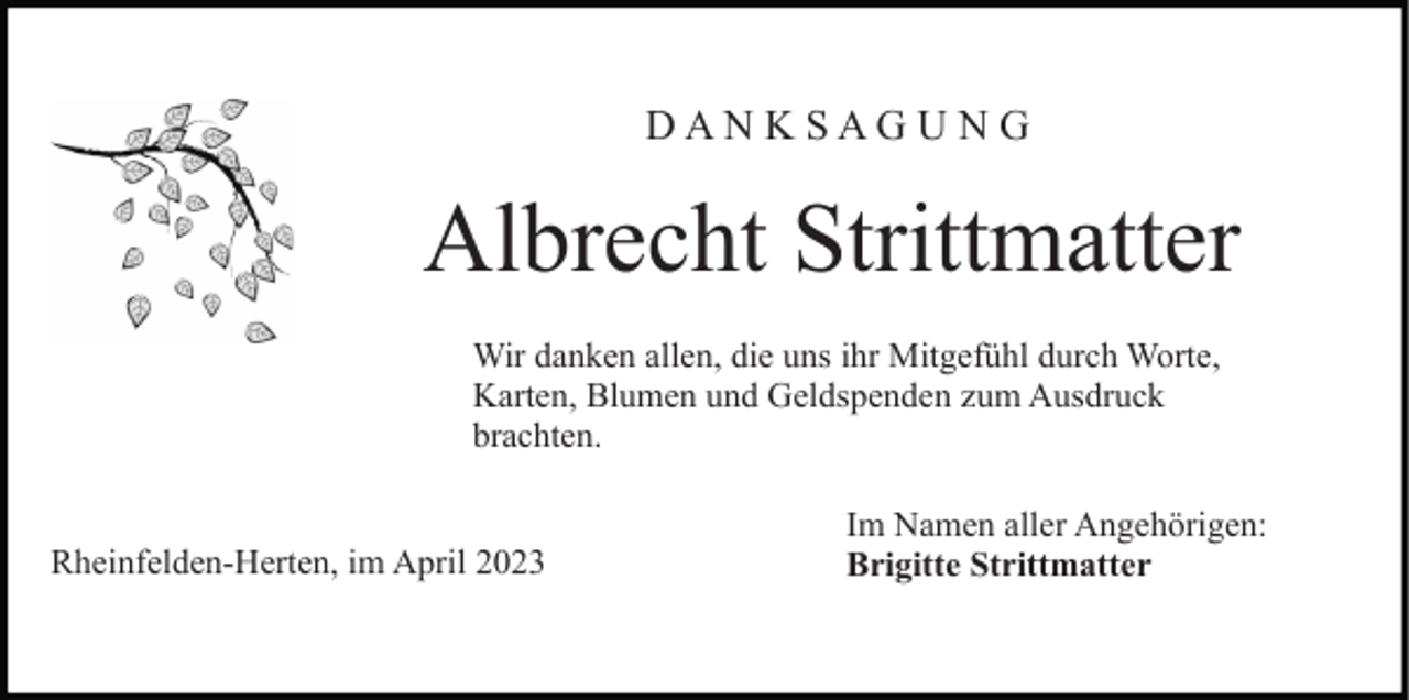 <p>DANKSAGUNG</p><p>Albrecht Strittmatter<br />Wir danken allen, die uns ihr Mitgefühl durch Worte,<br />Karten, Blumen und Geldspenden zum Ausdruck<br />brachten.</p><p>Rheinfelden-Herten, im April 2023</p><p>Im Namen aller Angehörigen:<br />Brigitte Strittmatter</p>