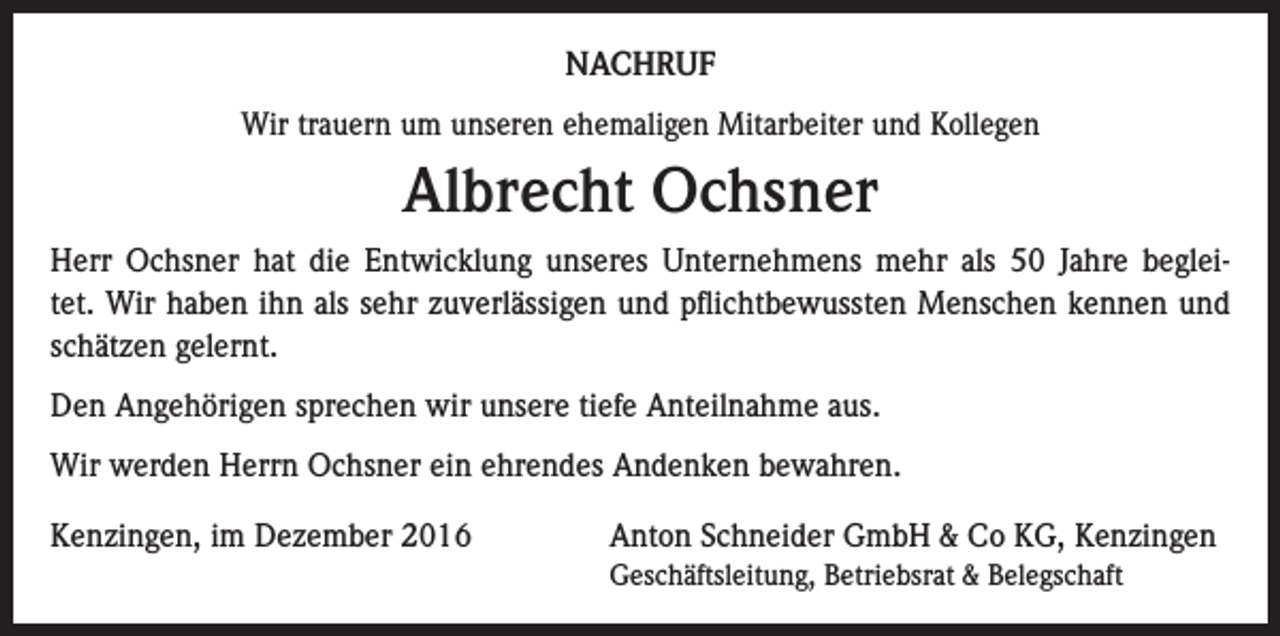 <p>NACHRUF<br />Wir trauern um unseren ehemaligen Mitarbeiter und Kollegen</p><p>Albrecht Ochsner<br />Herr Ochsner hat die Entwicklung unseres Unternehmens mehr als 50 Jahre begleitet. Wir haben ihn als sehr zuverlässigen und pflichtbewussten Menschen kennen und<br />schätzen gelernt.<br />Den Angehörigen sprechen wir unsere tiefe Anteilnahme aus.<br />Wir werden Herrn Ochsner ein ehrendes Andenken bewahren.<br />Kenzingen, im Dezember 2016</p><p>Anton Schneider GmbH &amp; Co KG, Kenzingen<br />Geschäftsleitung, Betriebsrat &amp; Belegschaft</p>