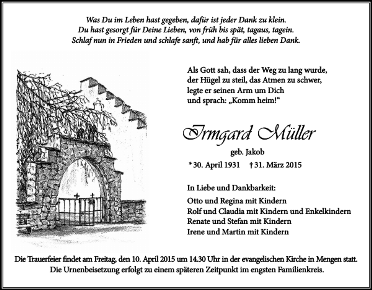 <p>Was Du im Leben hast gegeben, dafür ist jeder Dank zu klein.<br />Du hast gesorgt für Deine Lieben, von früh bis spät, tagaus, tagein.<br />Schlaf nun in Frieden und schlafe sanft, und hab für alles lieben Dank.<br />Als Gott sah, dass der Weg zu lang wurde,<br />der Hügel zu steil, das Atmen zu schwer,<br />legte er seinen Arm um Dich<br />und sprach: „Komm heim!“</p><p>Irmgard Müller<br />geb. Jakob</p><p>* 30. April 1931</p><p>† 31. März 2015</p><p>In Liebe und Dankbarkeit:<br />Otto und Regina mit Kindern<br />Rolf und Claudia mit Kindern und Enkelkindern<br />Renate und Stefan mit Kindern<br />Irene und Martin mit Kindern<br />Die Trauerfeier findet am Freitag, den 10. April 2015 um 14.30 Uhr in der evangelischen Kirche in Mengen statt.<br />Die Urnenbeisetzung erfolgt zu einem späteren Zeitpunkt im engsten Familienkreis.</p>