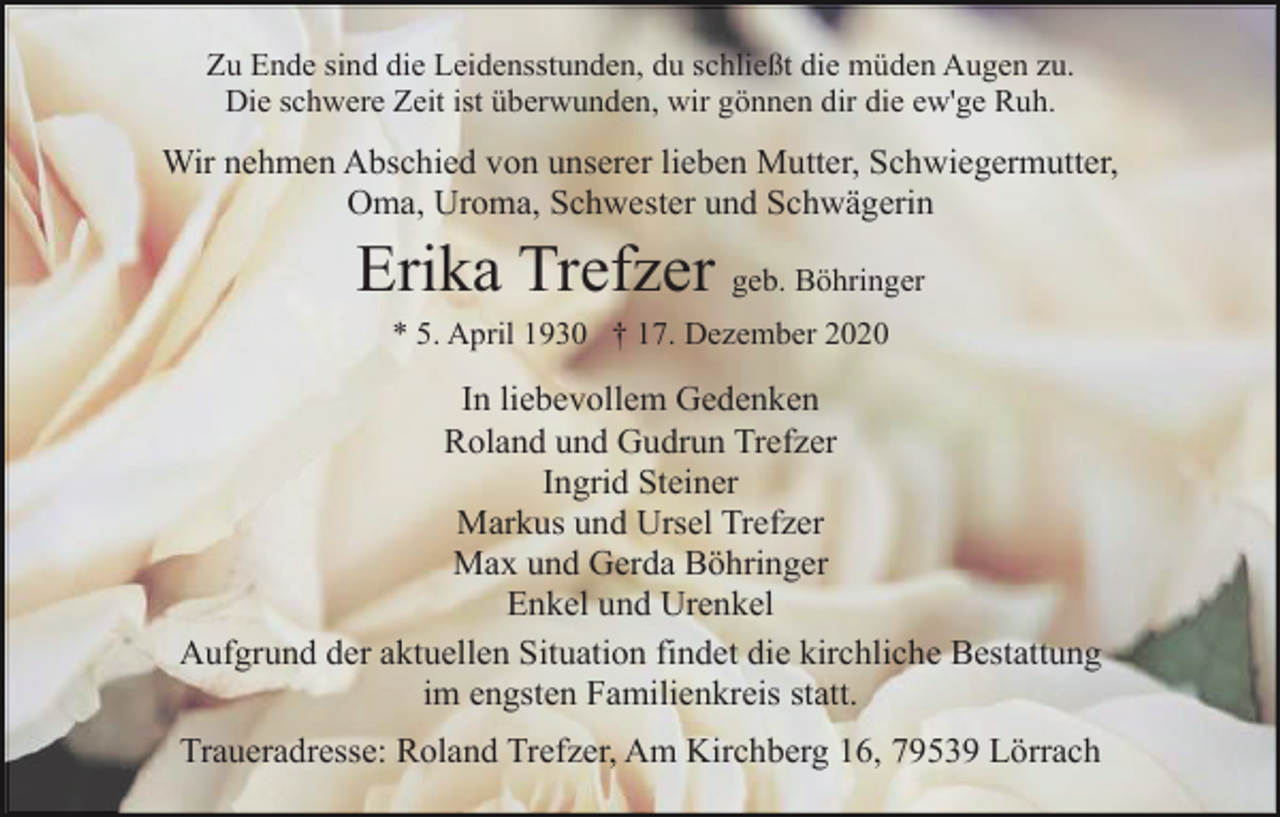 <p>Zu Ende sind die Leidensstunden, du schließt die müden Augen zu.<br />Die schwere Zeit ist überwunden, wir gönnen dir die ew'ge Ruh.</p><p>Wir nehmen Abschied von unserer lieben Mutter, Schwiegermutter,<br />Oma, Uroma, Schwester und Schwägerin</p><p>Erika Trefzer geb. Böhringer<br />* 5. April 1930 † 17. Dezember 2020</p><p>In liebevollem Gedenken<br />Roland und Gudrun Trefzer<br />Ingrid Steiner<br />Markus und Ursel Trefzer<br />Max und Gerda Böhringer<br />Enkel und Urenkel<br />Aufgrund der aktuellen Situation findet die kirchliche Bestattung<br />im engsten Familienkreis statt.<br />Traueradresse: Roland Trefzer, Am Kirchberg 16, 79539 Lörrach</p>